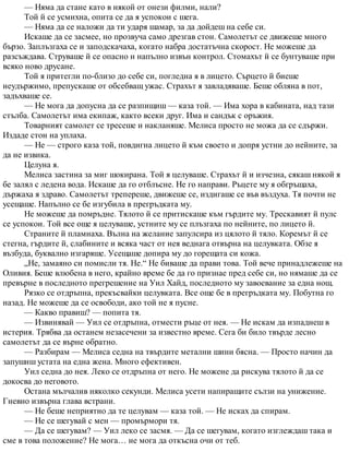 — Няма да стане като в някой от онези филми, нали?
Той й се усмихна, опита се да я успокои с шега.
— Няма да се наложи да ти ударя шамар, за да дойдеш на себе си.
Искаше да се засмее, но прозвуча само дрезгав стон. Самолетът се движеше много
бързо. Заплъзгаха се и заподскачаха, когато набра достатъчна скорост. Не можеше да
разсъждава. Струваше й се опасно и напълно извън контрол. Стомахът й се бунтуваше при
всяко ново друсане.
Той я притегли по-близо до себе си, погледна я в лицето. Сърцето й биеше
неудържимо, препускаше от обсебващ ужас. Страхът я завладяваше. Беше обляна в пот,
задъхваше се.
— Не мога да допусна да се разпищиш — каза той. — Има хора в кабината, над тази
стълба. Самолетът има екипаж, както всеки друг. Има и сандък с оръжия.
Товарният самолет се тресеше и накланяше. Мелиса просто не можа да се сдържи.
Издаде стон на уплаха.
— Не — строго каза той, повдигна лицето й към своето и допря устни до нейните, за
да не извика.
Целуна я.
Мелиса застина за миг шокирана. Той я целуваше. Страхът й и изчезна, сякаш някой я
бе залял с ледена вода. Искаше да го отблъсне. Не го направи. Ръцете му я обгръщаха,
държаха я здраво. Самолетът трепереше, движеше се, издигаше се във въздуха. Тя почти не
усещаше. Напълно се бе изгубила в прегръдката му.
Не можеше да помръдне. Тялото й се притискаше към гърдите му. Трескавият й пулс
се успокои. Той все още я целуваше, устните му се плъзгаха по нейните, по лицето й.
Страните й пламнаха. Вълна на желание запулсира из цялото й тяло. Коремът й се
стегна, гърдите й, слабините и всяка част от нея веднага отвърна на целувката. Обзе я
възбуда, буквално изгаряше. Усещаше допира му до горещата си кожа.
„Не, замаяно си помисли тя. Не.“ Не биваше да прави това. Той вече принадлежеше на
Оливия. Беше влюбена в него, крайно време бе да го признае пред себе си, но нямаше да се
превърне в последното прегрешение на Уил Хайд, последното му завоевание за една нощ.
Рязко се отдръпна, прекъсвайки целувката. Все още бе в прегръдката му. Побутна го
назад. Не можеше да се освободи, ако той не я пусне.
— Какво правиш? — попита тя.
— Извинявай — Уил се отдръпна, отмести ръце от нея. — Не искам да изпаднеш в
истерия. Трябва да останем незасечени за известно време. Сега би било твърде лесно
самолетът да се върне обратно.
— Разбирам — Мелиса седна на твърдите метални шини бясна. — Просто начин да
запушиш устата на една жена. Много ефективен.
Уил седна до нея. Леко се отдръпна от него. Не можене да рискува тялото й да се
докосва до неговото.
Остана мълчалив няколко секунди. Мелиса усети напиращите сълзи на унижение.
Гневно извърна глава встрани.
— Не беше неприятно да те целувам — каза той. — Не исках да спирам.
— Не се шегувай с мен — промърмори тя.
— Да се шегувам? — Уил леко се засмя. — Да се шегувам, когато изглеждаш така и
сме в това положение? Не мога… не мога да откъсна очи от теб.
 