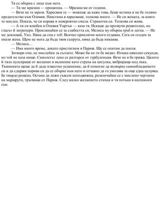 Тя се обърна с лице към него.
— Ти ме мразиш — прошепна. — Мразиш ме от години.
— Вече не те мразя. Харесвам те — можеше да каже това, беше истина и не бе голямо
предателство към Оливия. Наистина я харесваше, толкова много. — Не си жената, за която
те мислех. Показа, че си корава и невероятно смела. Страхотна си. Толкова си жива.
— А ти си влюбен в Оливия Уортън — каза тя. Искаше да прозвучи решително, но
гласът й затрепери. Проклинайки се за слабостта си, Мелиса му обърна гръб и легна. — Не
ме докосвай, Уил. Няма да спя с теб. Всичко приключи много отдавна. Сега си сгоден за
онази жена. Щом не мога да бъда твоя съпруга, няма да бъда никаква.
— Мелиса…
— Има много време, докато пристигнем в Париж. Ще се опитам да поспя.
Затвори очи, не мислейки за сълзите. Може би не ги бе видял. Изчака няколко секунди,
но той не каза нищо. Самолетът леко се разтърси от турбуленция. Вече не я бе грижа. Цялото
й тяло пулсираше от желание и вълнение като струна на цигулка, вибрираща под лъка.
Тъмнината щеше да й даде известно уединение, да й помогне да възвърне самообладанието
си и да сдържи порива си да се обърне към него и отчаяно да го умолява за още една целувка.
Бе твърдо решена. Остана да лежи съвсем неподвижна, развличайки се с мислено чертаене
на маршрути, тръгващи от Париж. След малко желанието стихна и тя потъна в неспокоен
сън.
 