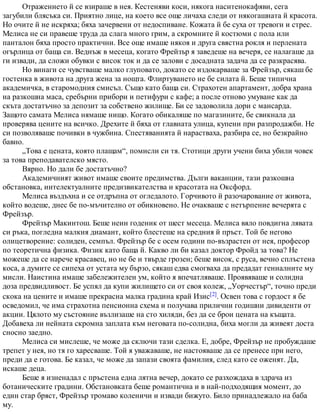 Отражението й се взираше в нея. Кестеняви коси, някога наситенокафяви, сега
загубили блясъка си. Приятно лице, на което все още личаха следи от някогашната й красота.
Но очите й не искряха; бяха зачервени от недоспиване. Кожата й бе суха от тревоги и стрес.
Мелиса не си правеше труда да слага много грим, а скромните й костюми с пола или
панталон бяха просто практични. Все още имаше някоя и друга свястна рокля и перлената
огърлица от баща си. Веднъж в месеца, когато Фрейзър я заведеше на вечеря, се налагаше да
ги извади, да сложи обувки с висок ток и да се залови с досадната задача да се разкрасява.
Но винаги се чувстваше малко глуповато, докато се издокарваше за Фрейзър, сякаш бе
гостенка в живота на друга жена за нощта. Флиртуването не бе силата й. Беше типична
академичка, в старомодния смисъл. Също като баща си. Страхотен апартамент, добра храна
на разкошна маса, сребърни прибори и петифури с кафе; а после отново умуване как да
скъта достатъчно за депозит за собствено жилище. Би се задоволила дори с мансарда.
Защото самата Мелиса нямаше нищо. Когато обикаляше по магазините, бе свикнала да
проверява цените на всичко. Дрехите й бяха от главната улица, купени при разпродажби. Не
си позволяваше почивки в чужбина. Спестяванията й нарастваха, разбира се, но безкрайно
бавно.
„Това е цената, която плащам“, помисли си тя. Стотици други учени биха убили човек
за това преподавателско място.
Вярно. Но дали бе достатъчно?
Академичният живот имаше своите предимства. Дълги ваканции, тази разкошна
обстановка, интелектуалните предизвикателства и красотата на Оксфорд.
Мелиса въздъхна и се отдръпна от огледалото. Горчивото й разочарование от живота,
който водеше, днес бе по-мъчително от обикновено. Не очакваше с нетърпение вечерята с
Фрейзър.
Фрейзър Макинтош. Беше неин годеник от шест месеца. Мелиса вяло повдигна лявата
си ръка, погледна малкия диамант, който блестеше на средния й пръст. Той бе негово
олицетворение: солиден, семпъл. Фрейзър бе с осем години по-възрастен от нея, професор
по теоретична физика. Физик като баща й. Какво ли би казал доктор Фройд за това? Не
можеше да се нарече красавец, но не бе и твърде грозен; беше висок, с руса, вечно сплъстена
коса, а думите се сипеха от устата му бързо, сякаш едва смогваха да предадат гениалните му
мисли. Наистина имаше забележителен ум, който я впечатляваше. Проявяваше и солидна
доза предвидливост. Бе успял да купи жилището си от своя колеж, „Уорчестър“, точно преди
скока на цените и имаше прекрасна малка градина край Изис[2]. Освен това с гордост я бе
осведомил, че има страхотна пенсионна схема и получава прилични годишни дивиденти от
акции. Цялото му състояние възлизаше на сто хиляди, без да се брои цената на къщата.
Добавеха ли нейната скромна заплата към неговата по-солидна, биха могли да живеят доста
сносно заедно.
Мелиса си мислеше, че може да сключи тази сделка. Е, добре, Фрейзър не пробуждаше
трепет у нея, но тя го харесваше. Той я уважаваше, не настояваше да се пренесе при него,
преди да е готова. Бе казал, че може да запази своята фамилия, след като се оженят. Да,
искаше деца.
Беше я изненадал с пръстена една лятна вечер, докато се разхождаха в здрача из
ботаническите градини. Обстановката беше романтична и в най-подходящия момент, до
един стар бряст, Фрейзър тромаво коленичи и извади бижуто. Било принадлежало на баба
му.
 