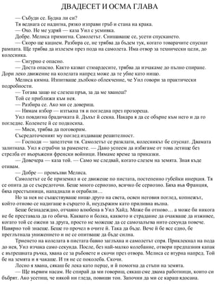 ДВАДЕСЕТ И ОСМА ГЛАВА
— Събуди се. Будна ли си?
Тя веднага се надигна, рязко изправи гръб и стана на крака.
— Охо. Не ме удряй — каза Уил с усмивка.
Добре. Мелиса примигна. Самолетът. Снишаваше се, усети спускането.
— Скоро ще кацнем. Разбира се, не трябва да бъдем тук, когато товарачите спуснат
рампата. Ще трябва да излезем през пода на самолета. Има отвор за технически цели, до
колесника.
— Сигурно е опасно.
— Доста опасно. Както казват стюардесите, трябва да изчакаме до пълно спиране.
Дори леко движение на колелата напред може да те убие като нищо.
Мелиса кимна. Изпитваше дълбоко облекчение, че Уил говори за практически
подробности.
— Тогава защо не слезеш пръв, за да ме хванеш?
Той се приближи към нея.
— Разбира се. Ако ми се довериш.
— Нямам избор — изтъкна тя и погледна през прозореца.
Уил повдигна брадичката й. Дъхът й секна. Накара я да се обърне към него и да го
погледне. Коленете й се подкосиха.
— Миси, трябва да поговорим.
Съсредоточеният му поглед издаваше решителност.
— Господи — запелтечи тя. Самолетът се разклати, колесникът бе спуснат. Двамата
залитнаха. Уил я сграбчи за раменете. — Дано успеем да избягаме от това летище без
стрелба от въоръжени френски войници. Нямаме време за приказки.
— Довечера — каза той. — Само ме следвай, когато слезем на земята. Зная къде
отивам.
— Добре — промълви Мелиса.
Самолетът се бе приземил и се движеше по пистата, постепенно губейки инерция. Тя
се опита да се съсредоточи. Беше много сериозно, всичко бе сериозно. Бяха във Франция,
бяха престъпници, нападнали и ограбили…
Но за нея не съществуваше нищо друго на света, освен неговия поглед, копнежът,
който отново се надигаше в сърцето й, неудържим като приливна вълна.
Беше безнадеждно, отчаяно влюбена в Уил Хайд. Може би отново… а може би никога
не бе преставала да го обича. Каквато и болка, каквото и страдание да очакваше да изживее,
когато той се ожени за друга, просто не можеше да се самозалъгва нито секунда повече.
Навярно той знаеше. Беше го прочел в очите й. Така да бъде. Вече й бе все едно, бе
преглътнала унижението и не се опитваше да бъде силна.
Триенето на колелата в пистата бавно заглъхна и самолетът спря. Приклекнал на пода
до нея, Уил изчака само секунда. После, без най-малко колебание, отвори предпазния капак
с вътрешната ръчка, хвана се за ръбовете и скочи през отвора. Мелиса се втурна напред. Той
бе на земята и я чакаше. И тя не се поколеба. Скочи.
Лесно я хвана, сякаш бе лека като перце, и й помогна да стъпи на земята.
— Ще вървим насам. Не спирай да ми говориш, сякаш сме двама работници, които си
бъбрят. Ако усетиш, че някой ни гледа, повиши тон. Започни да ми се караш ядосана.
 
