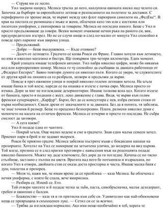 — Струва ми се лесно.
Уил закрачи напред. Мелиса тръгна до него, нахлупила шапката ниско над челото си.
Започна да бърбори за европейските летища и разписанието на полетите за доставки. С
периферното си зрение видя, че вървят между цял флот паркирани самолети на „ФедЕкс“. В
края на пистата се разминаха с мъже и жени, облечени като тях или с костюми или
пилотски униформи, с екипировка за товарене. Мелиса не погледна никого. Беше с Уил и
просто продължаваше да говори. Всеки момент очакваше нечия ръка на рамото си, вик,
предупредителен изстрел. Но не се случи нищо и след по-малко от минута Уил спокойно я
поведе през паркинг към широка улица.
— Продължавай.
— Добре — беше въодушевена. — Къде отиваме?
— Далеч от летището. Градчето се казва Роаси ен Франс. Главно хотели към летището,
но има и няколко магазина и бистра. Ще повървим три-четири километра. Един момент.
Край улицата имаше телефонен автомат. Уил набра няколко цифри, може би някакъв
код или корпоративен номер. Мелиса го чу спокойно да съобщава за двамата работници от
„Федерал Експрес“. Бавно повтори думите си няколко пъти. Когато се увери, че служителите
от другия край на линията са го разбрали, затвори и продължи да върви.
Поведе я през оживени улици и покрай няколко големи летищни хотела. На ъгъла
имаше банка и той влезе, нареди се на опашка и излезе с пачка евро. Мелиса просто го
изчака. Дори за миг не изглеждаше дезориентиран. Имаше толкова ясна цел. Когато излезе
от банката, просто я подкани с жест, леко движение с глава. Видя, че върви към голям
френски супермаркет, „Карфур“. Бързо, без да се консултира с нея, избра евтини стоки от
първа необходимост. Свали дрехи от закачалките и за двамата. Без да я попита, тя забеляза,
че знае точния й размер. Беше го преценил безпогрешно. Плати, размени няколко думи с
момичето на касата на отличен френски. Мелиса се изчерви и просто го последва. Не събра
смелост да заговори.
— А сега какво?
Уил й подаде една от чантите.
— Покрай ъгъла. Още малко ходене и сме в градчето. Зная един малък семеен хотел.
Приемат пари в брой и не задават въпроси.
Роаси бе приятно градче. Мелиса забеляза пъстрите къщи с боядисани капаци на
прозорците. Хотелът на Уил се намираше на затънтена уличка, до модерна на вид църква.
Той влезе, прозина се и след кратки преговори с навъсения мъж на рецепцията подаде
няколко банкноти. Мъжът му даде ключовете, без дори да ги погледне. Качиха се по тясно
стълбище, застлано с пътека на цветя. Вратата над него бе потъмняла и издраскана, но
когато Уил я отвори, двойната стая се оказа доста просторна и чиста. Имаше малка баня с
душ, тоалетна и прозорец.
— Моля те, кажи ми, че имам време да се преоблека — каза Мелиса. Бе облечена с
нечия униформа, с която бе спала, вече вмирисана.
— Разбира се. Измий се. Ето.
Той отвори чантите и й подаде четка за зъби, паста, самобръсначка, малък дезодорант,
гребен и шампоан с балсам.
— Блаженство — каза тя и ги притисна към себе си. Удивително как най-обикновени
неща се превръщаха в скъпоценен лукс. — Сетил си се за всичко.
— Трябва да изглеждаш нормално. Ако има нещо необичайно в теб, хората те
 