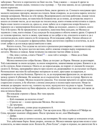 забелязват. Чистите и спретнатите не бият на очи. Това е важно — подаде й дрехи за
преобличане: евтини дънки, тениска и къс пуловер. — Тук има хавлии, но са с размери на
носни кърпички.
Мелиса кимна и се втурна в малката баня, свали дрехите си. Слънцето нахлуваше през
малкото напукано прозорче, високо на стената. Беше отворено, за да излиза парата; хотелът
нямаше аспирация. Мелиса не я бе грижа. Водопроводната система работеше, имаше топла
вода. Би предпочела вана, но наистина бе блаженство да се измие, да почувства лицето и
косата си отново чисти, да се наслади на топлата вода, която отмива нечистотията и стреса.
Бързо изми тялото и косата си, среса се, изми зъбите си и старателно изпра бельото и
чорапите си с миниатюрния безплатен сапун. Щяха да изсъхнат, докато е с новите, които
Уил й бе купил. Не бе преувеличил за хавлиите, наистина бяха оскъдни, но Мелиса се
задоволи с това, което имаше. След секунди бе подсушена и облече новите дрехи. Сториха й
се толкова приятни, чисти и свежи, чувстваше се по-добре в тях, отколкото в която и да е
елегантна рокля, която някога си бе позволила. И изглеждаше добре. Евтино облекло от
хипермаркет, но създадено за французойки. Беше достатъчно стройна и атлетична, за да й
стоят добре и да изглежда представително и шик.
Когато излезе, Уил седеше на леглото и разпалено разговаряше с някого по телефона
на бърз френски. Бе купил местен вестник, който лежеше отворен върху покривката на
леглото. Мелиса се наведе. Беше позвънил на няколко частни обяви за коли.
— Oui, nous y serous, a tout a l’heure[1] — каза той и затвори. — Няма да се бавя.
Влезе да вземе душ.
Мелиса внимателно събра багажа. Щяха да пътуват до Париж. Нямаше да разговарят.
Той съжаляваше за онази целувка, за онази невероятна, зашеметяваща целувка. Каквото и да
се бе случило, беше отминало. Опита се да поразсъждава, но пороят от емоция бе изцедил
силите й. Почака, прокарвайки пръсти през косите си, разрошвайки ги да изсъхнат по-бързо.
Регионалният вестник бе публикувал материали за кмет, арестуван за корупция, и
затварянето на местна болница. Прочете ги, за да поупражнява френския си, но връзката
между думите й убягваше. Не можеше да се съсредоточи. Беше като в ступор. Вратата на
банята рязко се отвори. Мелиса подскочи ужасена. Уил носеше мръсните си дрехи в ръка,
старателно сгънати, и бе облечен с евтина синя риза и полиестерен панталон. Нищо не
можеше да прикрие тялото му, тъмните му коси, мускулестите му ръце и гърди. Тъмните
косъмчета на брадичката му бяха оформени, не обръснати. След още няколко дни щеше да
има истинска брада.
Изглеждаше странно с брада. Все така красив.
Погледна я.
— Кой очакваше да изскочи оттам?
— Стресна ме — плахо промълви Мелиса. Взе вестника.
— Да тръгваме.
Той се приближи, сложи ръце на раменете й.
— Ще отидем до Париж с автобус. Там ще купя кола. Ще се отбием в О’Мейра на
Сена, продават къмпинг оборудване. После тръгваме на юг, към Швейцария.
— Добре.
— Веднага щом се качим в колата, ще поговорим. Но нека първо се измъкнем оттук.
Уил действаше бързо. Беше уморен, личеше си. Мелиса нямаше представа колко е спал
в самолета, но явно имаше сили. Колата бе „Рено Еспас“, старо и очукано, но двигателят бе в
 