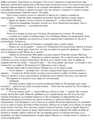 добро състояние. Търговецът се попазари с Уил и им го продаде за няколкостотин евро.
Заредиха, купиха бутилирана вода и Мелиса седна зад волана, когато Уил влезе в магазина за
къмпинг принадлежности. Върна се със солидна екипировка и я стовари в багажника. По
пътя обратно към Роаси и двамата мълчаха. Уил взе чантите с покупки от стаята и остави
ключа на рецепцията. Нямаше никого. По-добре.
Той се качи в колата, излезе от градчето и зави на юг. Скоро се озоваха на
магистралата — огромна, сива, съвършено анонимна. Колите фучаха с адска скорост.
— Какво ще правим, когато стигнем до границата? — плахо попита Мелиса.
— Никога не проверяват паспорти, когато си с кола. Изключително рядко. Ако се
случи — Уил сви рамене, — ще измислим нещо.
— Добре.
— Мелиса.
Тонът му я накара да затаи дъх. Господи. Не можеше да го понесе. Не можеше.
— Слушай, не е нужно да казваш нищо, Уил. Разбирам. Бяхме под напрежение, беше
грешка, скоро ще забравим за случилото се и ще се върнеш при годеницата си. Да не го
споменаваме. Увлякох се.
— Мелиса, ще се обадя на Оливия от следващия град, в който спрем.
— Нужно ли е да й казваш? — попита тя. Унижението бе непоносимо. Беше й останала
само утехата, че никой друг, освен Уил, не знае за слабостта, която бе проявила. — Опасно е
да й се обаждаш, нали? Могат да те засекат.
— Трябва да поема риска. Има право да узнае, веднага. Развалям годежа. Ще бъде
съкрушена — Уил въздъхна. — Чувствам се ужасно виновен. Не е сторила нищо лошо. Но не
я обичам и не мога да водя такъв живот. Не мога да се оженя за нея, така че трябва да
направя това час по-скоро — поклати глава. — Ако подслушват, ще узнаят, че скъсвам с нея,
и може би е по-добре за безопасността й. Връзката с мен е опасна.
Мелиса опря глава на облегалката. Отвори уста, но не изрече нищо.
— Ти ме нарани — заговори той, с поглед, съсредоточен върху пътя, спокойно и
уверено. — Съсипа ме. Разби всичко на света, което смятах за добро. Ти беше слънцето,
луната и звездите за мен, единственото семейство, което някога съм имал, а ме предаде.
По страните й потекоха сълзи. Дори не я поглеждаше.
— Трябваше.
— Не беше длъжна. Дори не се опита да убедиш майка си. Не провери дали казва
истината — пръстите му силно стиснаха волана. — Изостави ме, предаде ме. Не се бори за
мен, Мелиса. Нито за миг.
— И ти ме наказа, нали? — попита Мелиса, обзета от гняв. — Сурово. Бях толкова
млада! Затова бях слаба. Може би трябваше да се изправя срещу тях. Но ти не ми даде
никаква възможност да поправя грешката си. Не отговаряше на обажданията ми, не
обръщаше внимание на писмата ми, просто изчезна, по дяволите! Беше толкова
непреклонен, Уил! Погрижи се да не мога да те открия. Разпитвах приятелите ти, унижавах
се да те търся из града. Но просто беше изчезнал. Никога не се върна, не се обади, не прояви
капка милост към мен, Уил, жестоко, упорито копеле! Господи, колко те мразя! Знаеш ли
колко години плачех, преди да заспя, сякаш животът ми бе свършил! По-добре да беше ме
натикал в затвора, защото докато бе зает да оправяш света и да трупаш милиони, аз се
задушавах, потъвах в безнадеждност, години наред! Обичах те, толкова много те обичах! А
ти ме погреба жива!
 