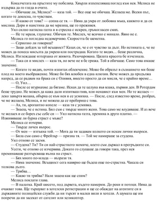 Кокалчетата на пръстите му побеляха. Хвърли изпепеляващ поглед към нея. Мелиса не
издържа да го гледа в очите.
— Обичаше ли, Мелиса? — каза той. — Все още ме обичаш. Желаеш ме. Всеки път,
когато те докосна, го чувствам.
— И какво от това? — сопна се тя. — Няма да умра от любовна мъка, каквото и да си
мислиш. Дори и наистина да ме мразиш, ще го преживея.
Уил силно натисна газта и я стресна с искрен, гръмогласен смях.
— Не те мразя, глупачке. Обичам те. Мислех, че всичко е минало. Явно не е.
Мелиса го погледна недоверчиво. Скоростта бе шеметна.
— Сериозно ли говориш?
— Защо дойдох за теб всъщност? Казах си, че е от чувство за дълг. Но истината е, че не
можех да понеса мисълта да умреш или пострадаш. Когато те видях… беше различна,
Мелиса. Изглеждаше изтерзана от живота. Разочарована. Цялата красота бе изчезнала.
— Така си и мислех — каза тя, но вече не я бе грижа. Той я обичаше. Само това имаше
значение.
— Когато те видях, почти изпитах облекчение. Може би образът в съзнанието ми беше
плод на моето въображение. Може би бях влюбен в една илюзия. Вече можех да продължа
напред, да се радвам на брака си с Оливия, вместо просто да си мисля, че е крайно време…
— О, Уил…
— После се втурнахме да бягаме. Исках да те целуна във влака, първия ден. В Ротердам
беше трудно. Не можех да кажа дали изпитваш гняв, или ненавист към мен. Но те желаех —
леко завъртя волана, обърна се към нея и се усмихна. — После, след известно време, разбрах,
че ме желаеш, Мелиса, и не можеш да се пребориш с това.
— Ах, ти, арогантно копеле — каза тя с усмивка.
— Знаеш, че е истина. Бил съм с твърде много жени. Това само ме влудяваше. И аз вече
те желаех и се борех със себе си — Уил натисна газта, премина в друго платно. —
Изживяваше ли бурна страст с мъже?
Мелиса се изчерви.
— Твърде личен въпрос.
— От мен — изтъкна той. — Мога да ти задавам колкото си искам лични въпроси.
— Била съм само с Фрейзър — призна тя. — Той ме намираше за студена.
Уил отново се засмя.
— Студена? Ти? Ти си най-страстното момиче, което съм държал в прегръдките си.
Усети, че отново се изчервява. Докато го слушаше да говори така, през нея
преминаваше разтърсваща вълна на страст.
— Бях много по-млада — възрази тя.
— Няма значение. Всъщност сега навярно ще бъдеш още по-страстна. Чакала си
толкова дълго.
— Трябва…
— Какво ти трябва? Нали знаеш как ще спим?
Мелиса поклати глава.
— В палатка. Край шосето, под дървета, където намерим. До реки и потоци. Няма да
очакват това. Ще тършуват в хотелски регистрации и ще се обаждат на агентите си в
държавните полицейски служби да ни търсят в малки вили и хотели. А шумата ще им
попречи да ни засекат от сателит или хеликоптер.
 