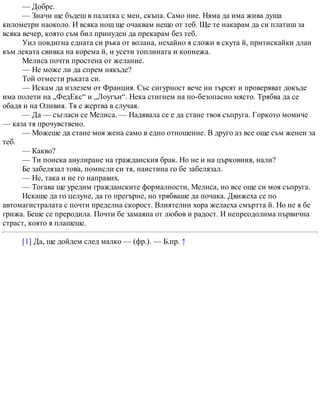— Добре.
— Значи ще бъдеш в палатка с мен, скъпа. Само ние. Няма да има жива душа
километри наоколо. И всяка нощ ще очаквам нещо от теб. Ще те накарам да си платиш за
всяка вечер, която съм бил принуден да прекарам без теб.
Уил повдигна едната си ръка от волана, нехайно я сложи в скута й, притискайки длан
към леката свивка на корема й, и усети топлината и копнежа.
Мелиса почти простена от желание.
— Не може ли да спрем някъде?
Той отмести ръката си.
— Искам да излезем от Франция. Със сигурност вече ни търсят и проверяват докъде
има полети на „ФедЕкс“ и „Лоугън“. Нека стигнем на по-безопасно място. Трябва да се
обадя и на Оливия. Тя е жертва в случая.
— Да — съгласи се Мелиса. — Надявала се е да стане твоя съпруга. Горкото момиче
— каза тя прочувствено.
— Можеше да стане моя жена само в едно отношение. В друго аз все още съм женен за
теб.
— Какво?
— Ти поиска анулиране на гражданския брак. Но не и на църковния, нали?
Бе забелязал това, помисли си тя, наистина го бе забелязал.
— Не, така и не го направих.
— Тогава ще уредим гражданските формалности, Мелиса, но все още си моя съпруга.
Искаше да го целуне, да го прегърне, но трябваше да почака. Движеха се по
автомагистралата с почти пределна скорост. Влиятелни хора желаеха смъртта й. Но не я бе
грижа. Беше се преродила. Почти бе замаяна от любов и радост. И непреодолима първична
страст, която я плашеше.
[1] Да, ще дойдем след малко — (фр.). — Б.пр. ↑
 