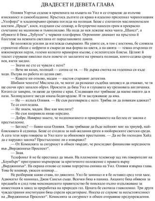 ДВАДЕСЕТ И ДЕВЕТА ГЛАВА
Оливия Уортън седеше в приемната на къщата на Уил и се стараеше да излъчва
изисканост и самообладание. Кръстоса дългите си крака в идеално прилепнал чорапогащник
„Уолфорд“ и хладнокръвно срещна погледа на полицая. Беше с елегантен маслиненозелен
костюм „Прада“, коси, издухани със сешоар, и безупречно нанесен грим в прекрасно
съчетание на малиново и тъмнолилаво. На пода до нея лежеше мека чанта „Шанел“, а
обувките й бяха „Лубутен“ с червени платформи. Огромният диамант на пръстена й
блестеше на нежната светлина от порцелановите лампи.
Бе положила усилия да изглежда съвършено. На ушите си, в тон с костюма, бе сложила
страхотни обеци с нефрити и смарагди във форма на цветя, а на шията — тежка огърлица от
южноморски перли, големи колкото мраморни късове, с ослепителен блясък. Целият й
тоалет струваше няколко пъти повече от заплатите на тримата полицаи, които седяха срещу
нея, взети заедно.
— Значи не сте се чували с него?
— Вече ви казах, полицай — сопна се тя. — Не държа сметка на годеника си къде
ходи. Пътува по работа из целия свят.
— Кажете ни отново, мадам — настоя старшият детектив.
Шибани ченгета! Мислеха си, че могат да размахат съдебна заповед и да очакват, че тя
ще скочи през запален обръч. Проклети да бяха Уил и глупавата му грозновата англичанка.
Когато се завърне, тя щеше да тропне с крак. Следващия път трябваше да наеме някого да я
пази. Холивудските звезди имаха бодигардове. И тя заслужаваше да има.
— Не — излъга Оливия. — Не съм разговаряла с него. Трябва ли да повикам адвокат?
Те се спогледаха.
— Не знаем, мадам. Вие как мислите?
— Не съм направила нищо нередно.
— Добре. Навярно знаете, че подпомагането и прикриването на беглец от закона е
престъпление.
— Беглец? — бавно каза Оливия. Това трябваше да бъде нейният миг на триумф, най-
бляскавата й седмица. Беше се сгодила за най-желания ерген в нюйоркските светски среди.
А сега тези хора говореха за Уил като за обикновен престъпник. — Да не би господин Хайд
да е нарушил закона? Престъпление ли е извършил?
— От Комисията за сигурност и обмен твърдят, че разследват финансови нередности
във „Вирджиниън Проспект“.
— Зная.
Телефонът й не бе престанал да звъни. На плазмения телевизор зад тях говорителят на
„Блумбърг“ приглушено мърмореше за критичното положение с правата върху
„Вирджиниън“. На екрана отново се появи портретна снимка на Уил. Оливия извърна глава.
Това бе кошмар, ужасен кошмар…
Не разбираше какво става, по дяволите. Уил бе заминал и я бе оставил сред този хаос.
Адвокатът бе наминал, Джак Сансън също. Всички бяха в паника. Акциите бяха обявени за
продажба и след това мексиканското правителство бе поискало пълно издължаване за
инвестиция в завод за преработка на природен газ. Цената бе скочила главоломно. Три други
чуждестранни институции бяха спрели кредитиране. Носеха се слухове за несъстоятелност
на „Вирджиниън Проспект“. Комисията за сигурност и обмен отправяше предупреждения.
 