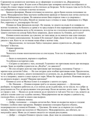 Сдружения на вложители започваха да се сформират в клоновете на „Вирджиниън
Проспект“ в други щати. В един клон в Пасадина при затваряне натискът на събралите се
отпред бе станал твърде мощен и се бе стигнало до безредие. Тя бе гледала това по Си Ен Ен,
със събиращите се полицаи и всичко останало.
Банката фалираше. Имаше източване на капитал, други банки искаха погасяване на
заеми. Междувременно бяха засечени необясними преводи от банката към лична сметка на
Уил на Каймановите острови. По някакъв начин бяха открили това и го свързваха с
инцидента в Ъпър Уестсайд. Никой не знаеше къде е отишъл и защо. Сравняваха го с Марк
Рич, наричаха го „милиардерът беглец“.
Оливия не беше финансов експерт. Но знаеше, че лицето на мъжа й се появява по
всички телевизии, че банката се срива и че пред къщата й има паркирани полицейски коли.
Домашната помощница вече се бе оплакала, че в петък не е получила седмичната си заплата,
защото сметката на сеньор Хайд била замразена. Дали можела тя, Оливия, да й плати?
Оливия изпита желание да я уволни, но така щеше да си навлече още един скандал.
Обзе я отчаяно самосъжаление. За какво й бе скандал? Дори Джак Сансън се бе държал
ужасно с нея. Като че ли тя имаше нещо общо с всичко това.
— Предполагаме, че господин Хайд е нападнал двама служители на „Федерал
Експрес“ в Бостън.
Оливия примигна.
— Какво?
Ченгетата отново многозначително се спогледаха. Този път й повярваха, шокът й бе
очевиден.
— Били са нападнати, вързани и ограбени.
Тя избухна в истеричен смях.
— Сигурно се шегувате с мен, полицай. Годеникът ми притежава около три милиарда
долара. Защо да ограбва служители на „ФедЕкс“, по дяволите?
— Не съм сигурен дали все още притежава три милиарда, госпожице Уортън —
мрачно каза детектив Гейнс. — Не съм сигурен дали изобщо притежава нещо. Предполагам,
че ще трябва да изчакате, докато положението се успокои, но, да, разбирам ви. Съмнявам се,
че го е направил, защото е имал нужда от пари. Може би заради тръпката. Изживява ли криза
на средната възраст, мадам? Някакви признаци?
Оливия се сети за Мелиса Елмет и я намрази с цялото си сърце.
— Не. Никакви — Оливия изправи гръб и си вдъхна увереност. — Детективи,
разбирам, че вършите работата си, и се опитах да ви съдействам, но не мисля, че е добре за
репутацията на Уил да продължавам този разговор. Казах ви всичко, което зная — браво, би
се гордял с нея. — Налага се да ви помоля да си тръгнете и тъй като Уил не е тук, можете да
дойдете отново само със съдебна заповед. Междувременно ще ви свържа с адвоката му,
господин Катс, в случай че имате още въпроси.
Стана и те схванаха намека.
— Добре, госпожице — отвърна детектив Бел. Беше по-възрастна жена и гледаше
Оливия с особено явно презрение. Навярно живееше в мизерна бърлога в Куинс,
подигравателно си помисли Оливия. — Тръгваме. Но може да се върнем със съдебна
заповед. Зависи какво ще получим от Масачузетс. Междувременно, ако обичате, не
напускайте щата. Може да сте важен свидетел по текущо разследване.
— Добре — отвърна Оливия и тръсна глава. Даде знак на домашната помощница. —
 