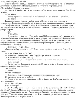 Ракел ще ви изпрати до вратата.
Жената пристъпи напред — все пак бе получила възнаграждението си — и придружи
детективите вън от стаята. Изтощена, Оливия се отпусна на старинния диван
„Честърфийлд“. Вратата се затвори.
— Ракел, не пускай никого, освен ако има съдебна заповед или е господин Катс. Иначе
ме няма.
— Да, мадам.
— Затвори вратите и кажи никой от персонала да не ме безпокои — добави тя.
— Да, мадам.
Ракел тихо затвори големите дъбови врати и Оливия отърка тила си в меките
възглавници. Искаше малко спокойствие и тишина, за да реши какво да прави оттук нататък.
Телефонът звънна. Оливия подскочи. Беше личният им телефон, онзи, на който само
той имаше номера. Не другият домашен телефон. Стресната, тя грабна слушалката и едва не
събори апарата.
— Да?
— Аз съм, Уил.
— О, слава богу — каза тя. — Уил, добре ли си? В безопасност ли си? — искаше да се
разкрещи, бясно да се нахвърли върху него. Какво правеше той, по дяволите? Но явно имаше
нещо сериозно. Оливия не бе сигурна дали обича Уил Хайд точно в този момент, но бе
загрижена за него. Лекарят в нея си спомни за огнестрелната рана. — Кажи ми, че си в
безопасност! — настоя тя.
— Добре съм — увери я Уил.
„Е, щом си добре, защо не си тук?“ Отново онази проклета англичанка! Гневът й се
върна.
— Значи нямаш нови рани, Уил?
— Физически съм невредим, Ливи. Слушай. Трябва да ти кажа нещо.
Тя не обърна внимание на тона му.
— Ако се беше обадил само преди пет минути… ченгетата бяха тук, в къщата.
— Какво искаха?
— Питаха къде си. Дали съм се чувала с теб. Казаха, че може да бягаш от закона, че си
ограбил някакви хора от „ФедЕкс“.
Той въздъхна.
— Добре.
Оливия завъртя очи.
— Кажи ми, че не е истина, че си нападнал онези доставчици, Уил!
Последва мълчание, което я вбеси.
— Трябва да ми кажеш — просъска тя. — Не разбираш ли? Трябва да се върнеш тук.
Банката се срива.
— Как така се срива?
Явно бе шокиран.
— Да! Рухва! Цената на акциите пада главоломно. По цял ден гледам Ем Ес Ен Би Си и
„Блумбърг“. Казват, че Мексико иска погасяване на заем, всички други банки настояват за
погасяване. Твоите акции два пъти бяха замразени. Хората се тълпят пред клоновете и искат
парите си, Уил — истерично продължи тя. — Ченгетата казват, че вече може да не си
милиардер! Може да си загубил всичко!
 