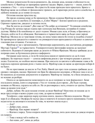 Мелиса моментално бе взела решението. Да, искаше деца, искаше стабилността на
семейството. С Фрейзър си прекарваха приятно заедно. Вярно, страстта — онази, която бе
изживяла с Уил — сега я нямаше. Но страстта бе нещо преходно като красотата. Бракът с
Фрейзър щеше да я избави от финансовите тревоги, да й гарантира уютен дом и семейство. А
любовта можеше да се появи по-късно.
Оттогава носеше пръстена му.
Но преди седмица нещо се бе променило. Преди седмица Фрейзър на шега бе
предложил дата за сватбата 22 ноември, в „Сейнт Мерис“. Близки приятели и роднини.
Скромно тържество, двадесет и петима гости.
Как би могла да откаже? „Все още не? По-добре да изчакаме?“ Тя нямаше семейство.
Сър Ричард бе загинал преди година при злополука във Венеция, оставяйки й главно
дългове. Майка й бе покойница от десет години. Имаше една леля, в Отава, и братовчед в
Лондон, който не й се обаждаше. Венчавката и тържеството щяха да бъдат само заради
Фрейзър. Мелиса не се чувстваше готова, но нима човек някога бе готов за подобна стъпка?
Бе прехвърлила тридесетте и животът на университетски преподавател в бедност и самота я
тласкаше към отчаяние. Съгласи се.
Фрейзър се зае с организацията. Организира церемонията, нае доставчици, резервира
Мастърс Гардън[3] за тържеството. Университетските фотографи можеха да заснемат
събитието. Бъдещата й свекърва щеше да долети от Южна Франция. Мелиса трябваше да се
погрижи само за булчинската рокля и шаферките.
Оставаше само месец, а тя не бе помолила никоя от приятелките си да й стане
шаферка. Бе поръчала тоалет — семпла шифонова рокля с три четвърти ръкави и деколте
лодка. Елегантна, не особено впечатляваща. При мисълта за цветята я заболяваше глава и бе
поръчала скромни кремави рози с тъмни листа. Фрейзър едва ли щеше да критикува избора й
на букет.
Но не преставаше да мисли за Уил Хайд. Някой ден през тази седмица трябваше да се
срещне с викария, насаме. Краткият им брак бе официално анулиран, а Мелиса така и не се
бе наканила да подпише документите в църквата. Фрейзър не знаеше, че е била омъжена, а и
не искаше да разбере.
Опита се да превъзмогне нежеланието си да се погрижи за тази формалност. Беше
последната нишка, която я свързваше с Уил от толкова дълго време. „Не бъди глупава,
казваше си Мелиса, сърдита на себе си. Не си разговаряла с него, откакто си тръгна. Повече
няма да видиш този мъж.“
Добре, хубаво. Но дали искаше отново да види Фрейзър? Наистина ли искаше да го
види пред олтара и всяка сутрин след това, до края на живота им?
Телефонът, едва закрепен върху купчина книги, звънна и Мелиса подскочи. Малко
хора й се обаждаха. Оксфорд бе малък град и повечето й познати просто наминаваха. Голям
недостатък на жилището в колежа бе това, че всички знаеха къде е.
— Ало?
— Добро утро, скъпа.
— Фрейзър. Как вървят нещата?
— Всичко е наред. Татко изпрати имейл от Гренада, пита дали може да доведе втората
си съпруга.
— Това е между теб и майка ти.
— Ако кажа „не“, няма да дойде.
 