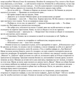 нещо подобно! Мелиса Елмет бе никаквица. Нехайно бе захвърлила Уил, когато е бил беден
млад британец, а сега беше… е, най-малкото известен, Оливия би се обзаложила, че все още
има солидно състояние, скътано някъде… Сега бе единственият и неповторим Уил Хайд и
тя, Оливия Уортън, вярната му годеница, бе отблъсната заради стара любов.
— Не си на себе си — Оливия се бореше да овладее гнева си. Не биваше да допуска
маската й да падне. — Преживял си психически срив…
— Не прави нещата още по-трудни, Ливи.
— Дяволите да те вземат! Нямаш право да ми казваш какво да правя!
— Съжалявам — каза той. — Наистина. Задръж пръстена. Не бях наясно с чувствата си
през всичките тези години. Ти не си направила нищо лошо.
— Разбира се, че не съм, по дяволите! — процеди Оливия през зъби. — Ти обяви
годежа ни. Поставяш ме в унизително положение.
— По-добре сега, отколкото по-късно. Слушай, явно ще загубя всичките си пари и
полицаите ме наричат престъпник. Кажи, че съм се обадил и ти си ме зарязала.
— Страхотна идея — просъска тя. — Нещастник! Ако отново се обадят от полицията,
ще им дам всичко, което поискат.
— Съжалявам, Оливия, ще се омъжиш за някой по-подходящ за теб. Трябва да
затварям.
— Къде си? — попита тя, изгаряйки от любопитство, въпреки всичко.
— В безопасност сме — каза той и затвори.
Оливия остана със слушалката в ръка, почти треперейки от ярост. „В безопасност сме.“
Бе дръзнал да й каже, че скъсва с нея по телефона, а после говореше за себе си и другата?
Оливия влезе в спалнята, която бе делила с Уил, и грабна куфара си „Луи Вюитон“.
Щеше да вземе всички бижута, които й е подарил, до едно, кожите и вечерните рокли на
известни дизайнери. В гардероба имаше тоалети, на стойност над двадесет хиляди долара.
„Маноло“ и „Лубутен“ щеше да вземе със себе си, останалите щяха да й бъдат изпратени от
проклетия му камериер. Трескаво опакова багажа си, натъпквайки толкова дрехи, колкото
можеше да носи. Нямаше да остави нито една своя вещ, струваща над пет хиляди, в къщата
на този мъж. Щеше да вземе дори малката си дамска чанта „Прада“. Щеше да събере багажа
и да повика шибания му шофьор да я откара до собственото й, далеч по-скромно жилище —
малък апартамент с една спалня в хубава част на Вилидж. После, по дяволите, щеше да
поумува върху своето отмъщение.
Впрочем нима я бе грижа за него, помисли си тя с огорчение, докато хвърляше
огърлица от смарагди в куфара, а след нея малко куфарче „Дуни енд Бърк“. Той си е загубил
ума. Бе загубил всичките си пари. Оливия не искаше да бъде омъжена за неудачник.
 