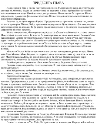 ТРИДЕСЕТА ГЛАВА
Лола седеше в бара и пиеше портокаловия си сок. Съвсем скоро щеше да отпътува със
самолет от Америка, с един от множеството си паспорти и лице, променено с латексова
маска и контактни лещи. Никой нямаше да я разпознае. Никога не се бе случвало. Имаше
напръстници с различни фалшиви отпечатъци. Колкото и да напредваха технологиите, тя
винаги ги изпреварваше.
Радваше се, че ще се върне в Европа. Предпочиташе да преследва мишени там, на по-
позната територия. Мъжът, Хайд, проявяваше немарливост. Беше заминал, без да се погрижи
за безопасността на дома си. Тя бе влязла преди няколко дни и бе сложила подслушвателни
устройства на всеки телефон.
Колко емоционално, бе почувствал нужда да се обади на любовницата, с която скъсва.
Мъжете бяха загадка за нея. Тази жена бе златотърсачка, от типа жени, които Лола особено
ненавиждаше. Самата тя бе натрупала състояние с таланта си. А тази кучка, както много
други, се бе сдобила със своето, обличайки се добре и разтваряйки краката си. Не можеше да
се примири, че дори бивш таен агент като Уилям Хайд, толкова добър в играта, толкова
впечатляващ, бе налапал въдицата на най-обикновена скъпа прелъстителка като Оливия
Уортън.
Мъж като Уилям Хайд заслужаваше жена с огнен темперамент, равна на него. Някоя
като Лола Монтоя. Може би дори си струваше да спечели симпатията му, помисли си тя за
миг. Мъжете желаеха Лола, но никой никога не я бе обичал. Наистина никой, дори
семейството й, откакто се бе родила. Може би психолозите грешаха за нея.
Ако бе отраснала, дарявана с обич, може би щеше да бъде способна да отвърне…
Поклати глава, отърсвайки се от задръжките. В това преследване нямаше място за
сантименталност.
Уил Хайд не само се бе обадил на Оливия, сякаш й дължеше нещо, а бе останал дълго
на телефона, твърде дълго. Достатъчно, за да го проследи.
Явно бе доста разсеян.
Лола преповтори плана в съзнанието си. Като музика, като симфония, бе съвършено
изпипан. Предчувстваше, с усета си на професионален убиец, че наближава краят на играта.
Парите и престижът му бяха отнети. Докато слушаше, Лола се убеди, че не го е грижа. Това
се вписваше в психологическия му профил. Дълбоко в себе си той оставаше шпионин, не
банкер. Колко ли скучни му се бяха сторили последните няколко години. Сега се чувстваше
свободен, сигурна бе в това.
Но докато сриваха финансовата му империя, той бе намерил момичето, бяха се скрили
в товарен самолет и бяха заминали за Париж. А телефонното обаждане бе издало, че в
момента се намират в близост до Рю дьо Бавоа, Воарон, Южна Франция. Изпита искрено
възхищение. Той не губеше време, не вършеше глупости. Беше в движение, с транспорт, и с
момичето целенасочено бяха поели на юг. Можеше да каже на Димитри какво е узнала, но
реши да си замълчи. Бяха изпратили двама от своите. Но тя щеше да изпълни задачата. Не би
я отстъпила на никой друг агент.
Нека новата банда главорези на Димитри обикалят цяла Франция. Щяха да преглеждат
записи от камери, в хотели, на граници, навсякъде. А тя вече бе надушила плячката, въпреки
че преследваните не бяха глупави. Лола тръгваше на лов.
Отново се замисли за Уил Хайд. Не преставаше да я изненадва. И преди я бе смайвал,
 