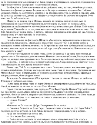 не си спомняше кога за последен път. Беше силен и изобретателен, нехаен по отношение на
парите и абсолютно безстрашен. Изключително красив.
Възбуждаше я. Много малко мъже й въздействаха така, но този, този беше различен.
Запомни телефонния разговор. Радваше се, че бе зарязал малката алчна снобка. Нейната
мишена бе малко по-достойна за уважение, не професионалистка, но смела и с вроден усет.
Бе успяла да оцелее сама, докато се срещне със спасителя си. Бе скочила от покрива. Това
наистина бе забележително.
Мисълта, че Уил ще спи с Мелиса, я накара да го желае още по-силно. Ако се
възхищаваше на смелостта и уменията на любовниците си, значи би пожелал Лола.
Представи си любопитството, което караше мъжете да пожелават една убийца. Тя бе жадна
за усещания. Трудно бе да ги получава, когато гледаше на повечето мъже като на овце. Но
Уил Хайд не бе от ничие стадо. В леглото, отблизо, той щеше да има власт над нея. Отлично
знаеше какво е съотношението на силите им.
Бяха равностойни.
Нехайно започна да фантазира. Щеше да убие жената, първоначалната си мишена. Да
предложи на Хайд защита. Щеше да им предостави идеален труп и да избяга заедно с
истинската жертва за Южна Америка. Не би тръгнал по своя воля с убийцата на Мелиса, но
тя щеше да се постарае да изглежда, че някой друг е погубил момичето. Какъв ли щеше да
бъде животът с него?
Обзета от негодувание, поклати глава. Може би щеше да й се удаде възможност да
преспи с него. Тогава щеше да се възползва. Никоя от онези жени Оливия, Мелиса и всички
други, не можеше да се сравнява с нея. Влезе ли в леглото му, той щеше да крещи от наслада.
Но после… в нейния бизнес нямаше трайни връзки. Скоро щеше да се отегчи от него.
И възможността за отмъщение винаги оставаше.
Лола стана. Той бе подходящият мъж за нея. Силното желание, както всички други
телесни потребности, бе нещо, което рядко изпитваше. Сега то я изгаряше. Представи си как
Мелиса Елмет лежи в прегръдката му в някакъв долнопробен френски мотел. Щеше да я
накара да полети, беше сигурна в това.
Тази мисъл бе непоносима. Обзе я ревност. Искаше да накаже Мелиса, но тя бе във
Франция и трябваше да почака.
Първо щеше да излее гнева си върху Оливия и същевременно да даде урок на Уил Хайд.
Никой не можеше да застане на пътя на Лола Монтоя.
Върна се пеша до малката сива сграда на Уест Форт Стрийт. Оливия Уортън бе влязла
тук само преди малко. Лесно щеше да проникне вътре. Дървета покрай улицата, ниски
прозорци, близо до земята, аварийно стълбище отзад, желязно и стабилно. Но Лола реши да
се позабавлява. Изкачи се по каменните стъпала и натисна един от звънците.
— Оливия Уортън?
— Да?
Момичето не бе плакало. Добре. По-вероятно бе да излезе.
— Госпожо, безпокои ви Елън Поуст. Водя светската хроника на „Ню Йорк Таймс“.
Госпожо, носят се слухове, че Уил Хайд е развалил годежа ви днес, че ви е зарязал.
Чу се как изненадано си поема дъх.
— Не е вярно, без коментар.
— Добре, щом не желаете да коментирате, това е историята, която ще излезе в
рубриката за светски новини, защото получих потвърждение от персонала в жилището на
 