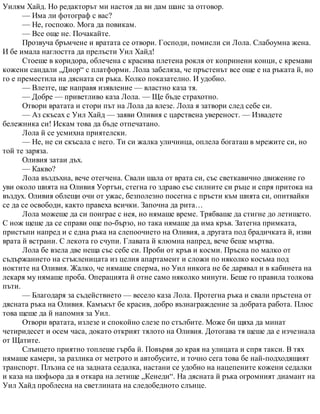 Уилям Хайд. Но редакторът ми настоя да ви дам шанс за отговор.
— Има ли фотограф с вас?
— Не, госпожо. Мога да повикам.
— Все още не. Почакайте.
Прозвуча бръмчене и вратата се отвори. Господи, помисли си Лола. Слабоумна жена.
И бе имала наглостта да прелъсти Уил Хайд!
Стоеше в коридора, облечена с красива плетена рокля от копринени конци, с кремави
кожени сандали „Диор“ с платформи. Лола забеляза, че пръстенът все още е на ръката й, но
го е преместила на дясната си ръка. Колко показателно. И удобно.
— Влезте, ще направя изявление — властно каза тя.
— Добре — приветливо каза Лола. — Ще бъде страхотно.
Отвори вратата и стори път на Лола да влезе. Лола я затвори след себе си.
— Аз скъсах с Уил Хайд — заяви Оливия с царствена увереност. — Извадете
бележника си! Искам това да бъде отпечатано.
Лола й се усмихна приятелски.
— Не, не си скъсала с него. Ти си жалка уличница, оплела богаташ в мрежите си, но
той те заряза.
Оливия затаи дъх.
— Какво?
Лола въздъхна, вече отегчена. Свали шала от врата си, със светкавично движение го
уви около шията на Оливия Уортън, стегна го здраво със силните си ръце и спря притока на
въздух. Оливия облещи очи от ужас, безполезно посегна с пръсти към шията си, опитвайки
се да се освободи, както правеха всички. Започна да рита…
Лола можеше да си поиграе с нея, но нямаше време. Трябваше да стигне до летището.
С нож щеше да се справи още по-бързо, но така нямаше да има кръв. Затегна примката,
пристъпи напред и с една ръка на слепоочието на Оливия, а другата под брадичката й, изви
врата й встрани. С лекота го счупи. Главата й клюмна напред, вече беше мъртва.
Лола бе взела две неща със себе си. Проби от кръв и косми. Пръсна по малко от
съдържанието на стъкленицата из целия апартамент и сложи по няколко косъма под
ноктите на Оливия. Жалко, че нямаше сперма, но Уил никога не бе дарявал и в кабинета на
лекаря му нямаше проба. Операцията й отне само няколко минути. Беше го правила толкова
пъти.
— Благодаря за съдействието — весело каза Лола. Протегна ръка и свали пръстена от
дясната ръка на Оливия. Камъкът бе красив, добро възнаграждение за добрата работа. Плюс
това щеше да й напомня за Уил.
Отвори вратата, излезе и спокойно слезе по стълбите. Може би щяха да минат
четиридесет и осем часа, докато открият тялото на Оливия. Дотогава тя щеше да е изчезнала
от Щатите.
Слънцето приятно топлеше гърба й. Повървя до края на улицата и спря такси. В тях
нямаше камери, за разлика от метрото и автобусите, и точно сега това бе най-подходящият
транспорт. Плъзна се на задната седалка, настани се удобно на нацепените кожени седалки
и каза на шофьора да я откара на летище „Кенеди“. На дясната й ръка огромният диамант на
Уил Хайд проблесна на светлината на следобедното слънце.
 