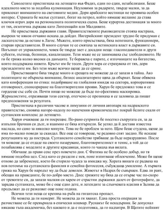 Самолетите пристигнаха на летището във Фадиз, един по един, незабелязани. Беше
идеалното място за подобна кулминация. Неуловими за радарите, твърде малки, за да
привлекат вниманието на световните медии. Дори арабските вестници не проявиха особен
интерес. Страната бе малък султанат, богат на петрол, който нямаше желание да става
ключов играч дори на регионалната политическа сцена. Беше курортна дестинация за много
от тях, екзотична държава като Лихтенщайн или Малдивите.
Не присъстваха държавни глави. Правителствените ръководители стояха настрана,
въпреки че някои отчаяно искаха да дойдат. Нигерийският президент трудно бе придуман с
ласкателства да остане в Лагос. Мъжете, които присъстваха, бяха непознати, функционери,
старши представители. В много случаи те се смятаха за истинската власт в държавите си.
Погълнат от управлението, човек бе твърде зает с досадни неща: гласоподаватели и други
субекти, пътища, болници, канализации. Тези мъже не се занимаваха със злободневното. Не
ги бе грижа колко високи са данъците. Те боравеха с парите, с източниците на богатство,
които поддържаха нивото. Кръгът им бе тесен. Други хора се страхуваха от тях, дори
президентите им. Без тези мъже всичко щеше да се срине.
Присъстващите бяха твърде много и срещата не можеше да се запази в тайна. Ако
политиците не обърнеха внимание, бизнес анализаторите щяха да обърнат. Беше обявена
като конференция по етика: подобряване на глобалния имидж на сектора, корпоративна
отговорност, спонсориране на благотворителни прояви. Харун бе предложил това и се
гордееше със себе си. Почти нищо не можеше да бъде по-ефективна маскировка.
Журналистите, отразяващи този сектор, отегчено се прозинаха и се заловиха да пишат
предположения за резултата.
Пристигнаха в различни часове и лимузини от личния автопарк на надрахското
правителство, сновяха нагоре-надолу по напечения криволичещ път покрай белите скали от
султанския комплекс до летището.
Харун очакваше да ги посрещне. По-рано сутринта бе посетил съпругата си, за да
изпълни брачния си дълг, и взаимно се бяха изтърпели. Бе успял да й достави известна
наслада, но само за няколко минути. Това не бе проблем за него. Щом беше студена, щеше да
има по-малко поводи за скандал. Все още се говореше, че редовно спят заедно. Не искаше
репутацията му да пострада. Султанското семейство трябваше да бъде неразрушимо. После
тя можеше да се отдаде на своето пазаруване, благотворителност и тенис, а той да се
позабавлява с моделите и другите красавици, които го чакаха във вилата.
Обичаше да прави секс през повечето дни. С Фатима не бе особено добър, но тя
нямаше подобна цел. След като се раздели с нея, поне изпитваше облекчение. Може би щеше
отново да забременее, което би сторило чудеса за имиджа му. Хората винаги се радваха на
нов потомък на султанската фамилия и семейна фотосесия, събуждаща умиление. А първата
грижа на Харун бе народът му да бъде доволен. Животът в Надрах бе съвършен. Едва ли раят,
обещан на праведните, бе по-добро място. Днес грижите му бяха да се отърве час по-скоро
от тревогите си, да запази малкия си харем от страстни държанки далеч от фотографите, да
зарадва султанката, може би с още едно дете, и легендите за слънчевата идилия в Залива да
продължат да се разказват още поне година.
Всички тези неща се крепяха на ръба на гигантска пропаст.
Не можеха да ги намерят. Не можеха да ги хванат. Една проста операция за
разчистване се бе превърнала в епически кошмар. Руснакът бе некадърник. Бе допуснал
някаква тъпа академичка, без каквато и да е подготовка, да го надхитри. В Щатите нейният
 