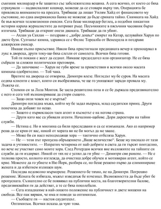 съюзник милиардер я бе защитил със забележителна вещина. А сега всичко, от което се бяха
страхували — надвисналият кошмар, можеше да се стовари върху тях. Операцията бе
привлякла вниманието на пресата. Трябваше да лишат Уилям Хайд от финансовото му
състояние, но една американска банка не можеше да бъде срината тайно. Снимката на Хайд
бе във всички телевизионни емисии. Сега беше милиардер беглец, а подобни пикантни
истории караха журналистите да потриват ръце. Песъчинките в пясъчния часовник бързо
изтичаха. Трябваше да открият онези двамата. Трябваше да ги убият.
— Ахлан уа Сахлан — поздрави с „добре дошъл“ емирът на Катар, целувайки Харун по
двете бузи. Султанът кимна, здрависа се с Фелис Тореалба от Венецуела и поздрави
алжирския емисар.
Имаше пълно присъствие. Някои бяха пристигнали предишната вечер и пренощувал в
лукс в двореца, други току-що бяха слезли от самолета. Всички бяха готови.
Той ги покани с жест да седнат. Нямаше председател или организатор. Не се бяха
събрали за сложни политически преговори.
— Да започваме — Харун не губи време за приветствия и всички около масата
кимнаха одобрително. — Той чака.
Вратите на двореца се отвориха. Димитри влезе. Погледът му бе суров. На масата
седяха клиенти с власт, които си въобразяваха, че ще го унищожат заради провала му.
Лъжеха се.
Спомни си за Лола Монтоя. Бе заела решителна поза и се бе държала предизвикателно
с него и сега той възнамеряваше да стори същото.
— Защо онзи човек не е мъртъв?
Димитри погледна мъжа, който му бе задал въпроса, млад саудитски принц. Други
понечиха да добавят по нещо.
— Защото е първокласен таен агент и късметът е на негова страна.
— Други като вас са убивали агенти. Началник-щабове. Дори директори на тайни
служби.
— Истина е. Но и мнозина са били преследвани и са се измъкнали. Ако аз например
реша да се крия от вас, никой от хората ви не би могъл да ме хване.
— Може би си наел неподходящи хора — тактично отбеляза Харун.
— Не — този път пропусна обръщението „Ваше величество“. Беше му писнало от тази
задача и учтивостите. — Изпратих четирима от най-добрите в света да ги търсят поотделно,
но вече не участват само моите хора. След Ротердам всички вие възложихте на тайните си
служби да ги издирват. Никой от тях не е успял да ги убие — Димитри сви рамене. — Не е
толкова просто, колкото изглежда, да очистиш добре обучен и мотивиран агент, който се
крие. Можехте да го убиете в Ню Йорк, разбира се, но беше решено първо да елиминираме
жената и да избегнем излишен шум.
Последва недоволно мърморене. Решението бе тяхно, не на Димитри. Погрешно
решение. Жената бе избягала, мъжът изведнъж бе изчезнал. Възможността да бъде убит бе
пропусната. Съзнателно се бе появявал на публични места, на благотворителни балове,
предизвиквайки ги да действат, а те се бяха поколебали.
— Сега изпаднахме в най-лошото положение на публичност и двете мишени на
свобода. Все пак вярвам, че има и поводи за оптимизъм.
— Съобщете ги — настоя саудитецът.
Оптимизъм. Всички искаха да чуят това.
 
