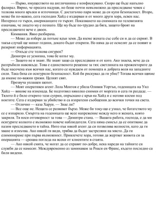 — Първо, имуществото на англичанина е конфискувано. Скоро ще бъде напълно
фалирал. Вярно, че пресата надуши, но беше почти невъзможно да преследваме човек с
толкова много връзки и източници. С достатъчно пари може да си купи безопасност. Второ,
може би по-важно, сега господин Хайд е издирван и от много други хора, освен нас.
Интерпол го търси, американците го търсят. Показването на снимката по телевизията
означава, че лицето му е познато. Ще му бъде по-трудно да бяга, защото броят на
преследвачите вече е двоен.
Кимвания. Явно разбираха.
— Може да избере да потъне вдън земя. Да вземе жената със себе си и да се скрият. В
такъв случай ще минат години, докато бъдат открити. Но няма да се осмелят да се появят и
разкрият информацията.
— Откъде сте толкова сигурен?
Димитри се усмихна, това бе козът му.
— Защото не я знаят. Не знаят защо са преследвани и от кого. Ако знаеха, вече да са
разтръбили навсякъде. Това е единственото решение за тях: светлината на прожекторите да
бъде насочена към всички нас, когато се нуждаем от помощта и добрата воля на западните
сили. Така биха си осигурили безопасност. Кой би рискувал да ги убие? Тогава всички щяхме
да имаме по-важни грижи. Целият свят.
Прозвуча уплашен шепот.
— Моят оперативен агент Лола Монтоя е убила Оливия Уортън, годеницата на Уил
Хайд — викове на изненада. Бе подготвил няколко снимки от моргата и сега ги раздаде. —
Тялото й е било открито тази сутрин, опръскано с кръв на Хайд и с негови косми под
ноктите. Сега е издирван за убийство и са изпратени съобщения до всички точки на света.
— Отлично — каза Харун. — Знае ли?
— Все още не. Нещата се развиват бързо. Може би току-що е узнал, че богатството му
се е изпарило. Смъртта на годеницата ще всее напрежение между него и жената, която
закриля. Тя носи отговорност за това — Димитри стана. — Вашата работа, господа, е да ми
осигурите колкото е възможно повече наблюдатели. Сега няма смисъл да се опитваме да
пазим преследването в тайна. Нито пък някой агент да си позволява волности, като да ги
хване и измъчва. Ако някой ги види, трябва да бъдат застреляни на място. Да ги
елиминираме при първа възможност. Привлечете хора, готови да жертват живота си за
операцията — срещна погледа на всеки от клиентите в стаята.
— Ако някой смята, че могат да се справят по-добре, нека нареди на тайните си
служби да се намесят. Междувременно аз заминавам за Роаси ен Франс, където последно са
били видени.
 