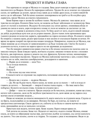 ТРИДЕСЕТ И ПЪРВА ГЛАВА
Уил крачеше из лагера и Мелиса го гледаше. Бяха далеч навътре в горите край пътя, в
околностите на Воарон. Колата бе паркирана наблизо. Трудно бе да се изкачат по стръмния
склон, но трябваше да успеят, преди иззад завоя да се появи друга кола, от която някой би
могъл да ги забележи. Той бе качил къмпинг екипировката на гръб и се бе изгубил сред
дърветата, преди Мелиса да изкачи стръмнината.
Беше борова гора и затова бе особено тъмно. Мелиса бе доволна: така щеше да се
чувства по-сигурна. Клоните бяха гъсти, не можеха да бъдат забелязани от хеликоптер. Бяха
далеч от пътеки и къмпинги. Въздухът бе изпълнен със ситен аромат, опияняващ облак от
ухания на смола и влага, дори изгорелите газове от пътя не можеха да достигнат до тях.
Градът се гушеше в долината отвъд пътя. Те бяха далеч от него, където никой нямаше
да дойде да разхожда куче или да си устрои пикник. Дълги тънки лъчи проникваха през
тъмните редици иглолистни дървета, придавайки на гората неземен облик. В сенките земята
бе покрита с влажна шума, редки храсталаци и мек килим от изсъхнали борови иглички. От
време на време покрай тях прелитаха нощни пеперуди. Невероятно, помисли си Мелиса, как
човек можеше да се откъсне от цивилизацията и да бъде толкова сам. Светът бе пълен с
уединени кътчета, в които на хората просто не им хрумваше да надникнат.
Уил бе намерил сравнително равен участък и бе опънал малката им палатка само за
няколко минути. Беше извадил храна, всичката студена: някакво готвено ястие с пилешки
бутчета, два портокала, шунка и домати със сол, франзела, бутилка зехтин, миниатюрни
сиренца, опаковани във фолио. Хвърли на Мелиса найлонова чантичка с цип, в която бяха
четките им за зъби, няколко самобръсначки, дезодоранти и шампоан.
— Върви да се измиеш — каза Уил.
Тя се огледа наоколо.
— Къде?
Показа й.
— На хълма зад нас има поток.
Слънцето вече се спускаше зад дърветата, полъхваше свеж вятър. Започваше да се
захлажда.
— Водата ще е ледена — възрази Мелиса.
— Да. Но ще бъдеш чиста. Както казах, не може да не се къпем — той я огледа от
главата до петите. — Заповядай — хвърли й малка тънка кърпа. — На твое място бих
побързал. Колкото по-късно става, толкова по-студено ще е.
— Добре — каза тя с неохота. Преди секунда си бе мислила, уплашено, какво ще стане,
когато той я докосне, дали не бе загубила чувствеността си, дали щеше да му хареса след
всички онези отзивчиви модели…
Нищо не можеше да отвлече вниманието й, както мисълта за студената вода. Спусна се
по брега, подхлъзвайки се на шишарки. Потокът бе бърз, но плитък, не повече от
тридесетина сантиметра. Свали дрехите си, съблече се по бельо и закачи всичко на един
клон, внимавайки да не се напълни с иглички.
Пристъпи към водата, потопи крак. Беше ледена. Бързо извади крака си.
Той дотича по склона. Беше гол. Недалеч от мястото, където стоеше Мелиса, имаше
скала, до която се образуваше малък вир, достатъчно дълбок за плуване, със ситни камъчета
на дъното. Уил сви колене, скочи и се гмурна. Тя гледаше с ужас и възхищение. Видя го да
 