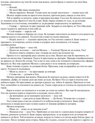 изплува, закаленото му тяло бе силно във водата, леката брада и тъмните му коси бяха
залепнали.
— Влизай.
— Не мога! Ще хвана пневмония.
— Малко вероятно. Влизай. Тогава поне ми подай чантичката — гневно каза той.
Мелиса запристъпва на пръсти към скалата, протегна ръка, наведе се към него.
Той я сграбчи за китката, ловко я придърпа във вира. След миг бе напълно погълната
от ледената вода. Цялото й тяло бе в шок. Беше твърде скована от студ, за да изпищи.
Задъхваше се и пелтечеше, опитвайки се да раздвижи замръзналите си крайници.
— Гадняр — процеди тя през тракащи зъби. Задърпа се към брега, но Уил обви ръка
около талията й, притисна я към себе си.
— Стой мирна — нареди той.
Мелиса отчаяно се бореше със студа. Бе подпрял чантичката на камък и сега ръцете му
търкаха косите и на двамата. Тя усети как сложи по малко шампоан.
— Недей, моля те — задъхано промълви, но Уил потопи главата й. Беше тъмно и
мразовито, тя потръпна, когато отново я издърпа, вече изплакната, и й подаде
самобръсначка.
— Действай бързо — каза той.
— Пусни ме да изляза — настоя Мелиса. — Господи! Пусни ме да изляза, Уил!
— Колкото повече спориш с мен, толкова по-дълго ще останеш тук.
Прокле го и с треперещи ръце започна да се мие. Водата все още бе мразовита, но
малко по-милостива. Свикваше. Ръцете й престанаха да треперят. Прокара самобръсначката
по краката си. Когато бе готова, Уил я взе от нея, изми я на течението и внимателно оформи
брадата си. Все още държеше Мелиса с една ръка и тя не можеше да помръдне.
Беше толкова студено, че усещаше болка. Проплака, едва издържайки да стои на едно
място. Устните й посиняваха.
— Моля те, моля те — не преставаше да повтаря.
— Готови сме — успокои я Уил.
Мелиса трепереше във водата. Изведнъж бе вдигната на ръце, сякаш тежестта й бе
нищожна. Добре, не знаеше дали ще може да ходи. На брега Уил се спря и посегна към
нейната кърпа. Не преставаше да трепери в ръцете му, зъбите й тракаха. Притисна се към
Уил, копнеейки за топлината на кожата му. Тънки струи вода се стичаха по мускулестите му
гърди.
Бързо я отнесе до палатката и я остави да стъпи на земята. Все още бе настръхнала.
Уил взе малката кърпа и енергично я подсуши, после себе си.
— Да внимаваме да не намокрим палатката — каза той.
— Замръзнах — едва успя да каже Мелиса. — До болка. Толкова ми е студено…
Уил сложи ръка отзад на талията й и я побутна вътре в палатката. Беше добре
уплътнена и имаше разстлано голямо одеяло от някаква сребриста материя.
Мелиса потръпна.
— Може ли… може ли да запалим огън?
— Никакъв огън — каза Уил. Приближи се към нея и с едната ръка издърпа мокрите й
бикини, разкопча сутиена й. Беше твърде премръзнала, за да възрази или да почувства
каквото и да било. Той коленичи до входа, изцеди ги отвън и ги метна върху близък храст да
изсъхнат. После затвори ципа отпред. Навън бе студено, слънцето се бе скрило и здрачът се
 