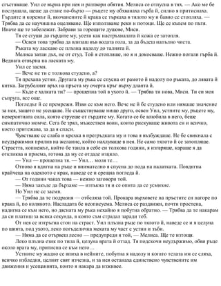 сгъстяваше. Уил се върна при нея и разтвори обятия. Мелиса се отпусна в тях. — Ако ме бе
послушала, щеше да стане по-бързо — ръцете му обхванаха гърба й, силно я притиснаха.
Гърдите и коремът й, вкочанените й крака се търкаха в тялото му и бавно се стопляха. —
Трябва да се научиш на оцеляване. Ще използваме реки и потоци. Ще се къпем по пътя.
Иначе ще те забележат. Забрави за горещите душове, Миси.
Тя се сгуши до гърдите му, усети как настръхналата й кожа се затопля.
— Освен това трябва да влизаш във водата гола, за да бъдеш напълно чиста.
Ръката му ласкаво се плъзна надолу до талията й.
Мелиса затаи дъх, не от студ. Той я стопляше, но я и докосваше. Нежно погали гърба й.
Веднага отвърна на ласката му.
Уил се засмя.
— Вече не ти е толкова студено, а?
Тя прехапа устни. Другата му ръка се спусна от рамото й надолу по ръката, до лявата й
китка. Загрубелият връх на пръста му очерта кръг върху дланта й.
— Къде е халката ти? — прошепна той в ухото й. — Трябва ти нова, Миси. Ти си моя
съпруга, все още.
Погледът й се премрежи. Изви се към него. Вече не й бе студено или нямаше значение
за нея, защото не усещаше. Не съществуваше нищо друго, освен Уил, устните му, ръцете му,
невероятната сила, която струеше от гърдите му. Когато се бе влюбила в него, беше
симпатично момче. Сега бе зрял, мъжествен воин, които рискуваше живота си и всичко,
което притежава, за да я спаси.
Чувстваше се слаба и крехка в прегръдката му и това я възбуждаше. Не бе свикнала с
неудържимия прилив на желание, който нахлуваше в нея. Не само тялото й се затопляше.
Страстта, копнежът, който бе таила в себе си толкова години, я изгаряше, караше я да
откликва и приема, готова да му се отдаде изцяло.
— Уил — прошепна тя. — Уил… моля те…
Отново я вдигна на ръце и внимателно я спусна до пода на палатката. Повдигна
крайчеца на одеялото с крак, наведе се и срещна погледа й.
— От години чаках това — нежно заговори той.
— Няма закъде да бързаме — изтъкна тя и се опита да се усмихне.
Но Уил не се засмя.
— Трябва да те подразня — отбеляза той. Прокара върховете на пръстите си нагоре по
крака й, по коляното. Насладата бе неописуема. Мелиса се раздвижи, почти простена,
надигна се към него, но дясната му ръка нехайно я побутна обратно. — Трябва да те накарам
да си платиш за всяка секунда, в която съм страдал заради теб.
От нея се изтръгна стон на страст. Уил плъзна ръце по тялото й, наведе се и я целуна
по шията, под ухото, леко погъделичка меката му част с устни и зъби.
— Няма да се отървеш лесно — предупреди я той, — Мелиса. Ще те изтощя.
Леко плъзна език по тила й, целуна врата й отзад. Тя подскочи неудържимо, обви ръце
около врата му, притисна се към него…
Устните му жадно се впиха в нейните, побутна я надолу и когато телата им се сляха,
всичко избледня, целият свят изчезна, и за нея останаха единствено чувствените им
движения и усещанията, които я накара да изживее.
 