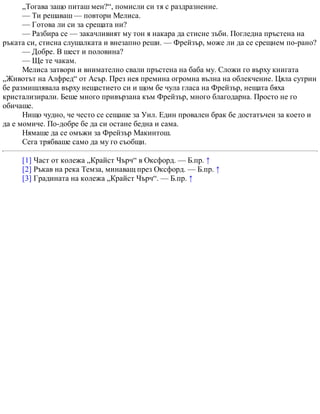 „Тогава защо питаш мен?“, помисли си тя с раздразнение.
— Ти решаваш — повтори Мелиса.
— Готова ли си за срещата ни?
— Разбира се — закачливият му тон я накара да стисне зъби. Погледна пръстена на
ръката си, стисна слушалката и внезапно реши. — Фрейзър, може ли да се срещнем по-рано?
— Добре. В шест и половина?
— Ще те чакам.
Мелиса затвори и внимателно свали пръстена на баба му. Сложи го върху книгата
„Животът на Алфред“ от Асър. През нея премина огромна вълна на облекчение. Цяла сутрин
бе размишлявала върху нещастието си и щом бе чула гласа на Фрейзър, нещата бяха
кристализирали. Беше много привързана към Фрейзър, много благодарна. Просто не го
обичаше.
Нищо чудно, че често се сещаше за Уил. Един провален брак бе достатъчен за което и
да е момиче. По-добре бе да си остане бедна и сама.
Нямаше да се омъжи за Фрейзър Макинтош.
Сега трябваше само да му го съобщи.
[1] Част от колежа „Крайст Чърч“ в Оксфорд. — Б.пр. ↑
[2] Ръкав на река Темза, минаващ през Оксфорд. — Б.пр. ↑
[3] Градината на колежа „Крайст Чърч“. — Б.пр. ↑
 