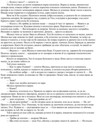 — Колко е часът? — попита тя.
Уил бе излязъл да метне покривало върху палатката. Върна се вътре, внимателно
затвори ципа, извади кибрит и запали керосина в малката тенекиена лампа. Пламъкът се
разгоря и по стените затанцуваха шарени сенки. Мелиса се усмихна. Беше топло и весело.
Имаше нещо първично и съвършено в огън, дори съвсем малък.
Вече не й бе студено. Палатката имаше добра изолация, а одеялото бе от специална
термична материя. Бе прекарала час, сгушена до Уил, в целувки и разговори, след като
бурната страст най-сетне бе утихнала.
— Късно е. Но трябва да хапнем нещо — подаде й част от храната. — Важно е да
поддържаш силите си. Купувам евтина и питателна храна. Портокали за витамин С —
посочи към хляба. — Въглехидрати за енергия. Зехтин за мазнина, маслото е нетрайно.
Пилешко и сирене за мазнини и протеини. Домати… просто са вкусни.
Мелиса тихо се засмя. Бяха се облекли. Уил бе излязъл от палатката за малко, докато
Мелиса все още лежеше по гръб, задъхана, и бе отскочил до потока. Казваше, че може да
вижда в тъмното, а тя все още не бе свикнала. Бе изпрал кърпите и дрехите им и ги бе окачил
на храстите да съхнат. После се бе върнал с чисти дрехи: тениски, бельо, бермуди за джогинг
и маратонки. Както бе изтъкнал, винаги трябваше да спят облечени, в случай, че някой ги
нападне или се наложи да бягат.
— Вкусно е — каза Мелиса и наистина беше. Студено или не, здравата бе изгладняла.
Полетът, водата, сексът… нуждаеше се от калории и всичко й се струваше изключително
прясно и превъзходно.
Когато се нахраниха, Уил й подаде бутилката с вода. Изпи доста и използва съвсем
малко, за да измие зъбите си.
Той угаси лампата.
— Как го прие Оливия? — попита Мелиса, притисна се към него в тъмнината,
изпълнена с любов, вдъхна от мъжкото му ухание, а силната му ръка обгърна раменете й.
— Не особено добре — той я целуна по главата и заигра с кичури от косите й. — Но
беше загрижена главно за имиджа си. Ще го преживее. Освен това, мисля, че сама щеше да
си тръгне.
— Защо?
— Днес съм загубил всичките си пари.
Мелиса примигна в мрака.
— Какво?
— Банката, източили са я. Превели са парите ми на фалшиви сметки, за да ме
дискредитират. Банката е фалирала, акциите ми са се сринали и всичките ми сметки са
замразени. Нищо не ми е останало. Вече не съм милиардер, милионер или какъвто и да било
„-ер“ — леко потръпна. — Това разстройва ли те?
— Да ме разстройва? — не бе сигурна дали да заплаче, или да се засмее. — Не, не!
Просто е страхотно, Уил. Означава, че ще можем да започнем отначало, да постигнем нещо
заедно, Уил. Радвам се — разгорещено каза тя. — Сега винаги ще знаеш колко те обичам,
как изгарям за теб. Не за парите ти. За теб.
Той я притегли към себе си, намери устните й в мрака, повдигна тениската й и плъзна
ръка по гърдите й.
— Трябва да поспим — възрази Мелиса.
— Ще спим по-късно — каза Уил, обсипа с целувки лицето й, шията й. — По-късно.
 