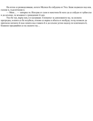 На изток се развиделяваше, когато Мелиса бе събудена от Уил. Беше надвесен над нея,
галеше я, гъделичкаше я.
— Ммм… — замърка тя. Изплува от съня и наистина бе като да се събуди от хубав сън
и да осъзнае, че всъщност е рожденият й ден.
Уил бе тук, върху нея, и я целуваше. Споменът за докосването му, за силната
прегръдка, в която се бе изгубила, отново се върна и обзета от възбуда, тя му позволи да
притисне китките й към земята над главата й и да плъзне устни надолу по ключицата й,
блажено предавайки се на ласките му…
 