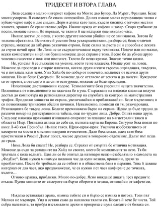 ТРИДЕСЕТ И ВТОРА ГЛАВА
Лола седеше в малко интернет кафене на Монте дьо Булор, Ла Мурет, Франция. Беше
много уморена. В самолета бе спала неспокойно. До нея имаше малка порцеланова чашка с
хубаво черно кафе и две сладки. Дори в дупка като тази, където киснеха отегчени местни
хлапета, храната бе сравнително добра. Имаше нужда от кофеин и захар. Скоро трябваше да
поспи, нямаше начин. Но вярваше, че тялото й ще издържи още няколко часа.
Имаше достъп до неща, с които другите наемни убийци не се занимаваха. Затова бе
толкова ефективна. Всичките й умения бяха усъвършенствани, разбира се; беше отличен
стрелец, можеше да забърква различни отрови, беше силна за ръста си и способна с лекота
да счупи нечий врат. Но Лола не се съсредоточаваше върху техниката. Повече или по-малко,
всеки компетентен в нейния бранш можеше да се справи с това. Лесно бе да убиеш друго
човешко същество с нож или пистолет. Тялото бе нещо крехко. Знаеше точно колко.
Не, успехът й се дължеше на умение, което те не владееха. Имаше усет на ловец.
Можеше да проследи и открие плячката, когато други агенти търсеха оправдания, твърдяха,
че е потънала вдън земя. Уил Хайд бе по-добър от повечето, всъщност от всички други
мишени. Но не беше Супермен. Не можеше да се оттласне от земята и да полети. Нуждаеше
се от превоз, а откъдето и да си го осигуреше, можеше да бъде проследен.
Използваше дистанционни кодове. Технологиите бяха улеснили нещата значително.
Половината от изпълнението на задачата бе в ума. С щракване на няколко клавиша получи
достъп до компютъра на регионалния директор на службата за контрол на магистралния
трафик. Придвижи мишката по екрана, увеличавайки и приближавайки. Беше мързеливец и
си позволяваше тричасови обедни почивки. Невъзможно, помисли си тя, разочарована.
Резолюцията бе твърде лоша. Колите преминаваха бързо на екрана. Щеше да бъде трудно да
различи номер на регистрационна табела, още по-трудно лица. Добре. Опита нещо друго.
След още няколко щраквания изникнаха спирките за плащане на магистрални такси в
областта Изер. Погледна атласа до себе си, пътната карта на Европа. Сигурно бяха поели по
шосе Л-43 към Гренобъл. Имаше такса. Щрак-щрак-щрак. Увеличи изображението от
камерите на моста и мислено направи изчистения. Дали бяха спали, след като бяха
пристигнали в Роаси? Дълъг полет, часове друсане в товарното отделение. Дълъг път пеша
до града.
Нима Лола би спала? Не, разбира се. Страхът от смъртта бе отлична мотивация.
Можеше да съди за реакциите на Хайд по своите, което бе комплимент за него. Тя би
тръгнала с кола веднага. Едва ли се бе опитал да натовари нещо незабелязано в самолета на
„ФедЕкс“. Беше нужен минимум половин час да купи возило, провизии, дрехи за
преобличане. После би трябвало да се отбият и в обществена баня и пералня. Това й даваше
интервал от два часа, ако предположеше, че са нужни пет часа шофиране до точката,
където…
Отново щракна, приближи. Много по-добре. Ясно виждаше лицата през предните
стъкла. Пусна записите от камерите на бързи обороти и зачака, отпивайки от кафето си.
Изядоха останалата храна, измиха зъбите си и бързо се измиха в потока. Този път
Мелиса не мърмори. Уил я остави само да наплиска тялото си. Косата й вече бе чиста. Той
събра палатката, тя прибра изсъхналите дрехи и прикриха с шума следите от бивака си.
 