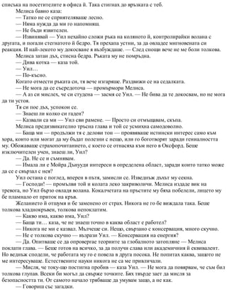 списъка на посетителите в офиса й. Така стигнах до връзката с теб.
Мелиса бавно каза:
— Татко не се сприятеляваше лесно.
— Няма нужда да ми го напомняш.
— Не бъди язвителен.
— Извинявай — Уил нехайно сложи ръка на коляното й, контролирайки волана с
другата, и погали стегнатото й бедро. Тя прехапа устни, за да овладее мигновената си
реакция. И най-лекото му докосване я възбуждаше. — След снощи вече не ме боли толкова.
Мелиса затаи дъх, стисна бедра. Ръката му не помръдна.
— Дива котка — каза той.
— Уил…
— По-късно.
Когато отмести ръката си, тя вече изгаряше. Раздвижи се на седалката.
— Не мога да се съсредоточа — промърмори Мелиса.
— А аз си мислех, че си студена — засмя се Уил. — Не бива да те докосвам, но не мога
да ти устоя.
Тя си пое дъх, успокои се.
— Знаеш ли колко си гаден?
— Казвали са ми — Уил сви рамене. — Просто си отмъщавам, скъпа.
Мелиса предизвикателно тръсна глава и той се усмихна самодоволно.
— Баща ми — продължи тя с делови тон — проявяваше истински интерес само към
хора, които или могат да му бъдат полезни с нещо, или го боготворят заради гениалността
му. Обожаваше страхопочитанието, с което се отнасяха към него в Оксфорд. Беше
изключителен учен, знаеш ли, Уил?
— Да. Не се и съмнявам.
— Имала ли е Мойра Дънууди интереси в определена област, заради които татко може
да се е свързал с нея?
Уил остана с поглед, вперен в пътя, замисли се. Изведнъж дъхът му секна.
— Господи! — промълви той и колата леко закриволичи. Мелиса издаде вик на
тревога, но Уил бързо овладя волана. Кокалчетата на пръстите му бяха побелели, лицето му
бе пламнало от приток на кръв.
Желанието й отшумя и бе заменено от страх. Никога не го бе виждала така. Беше
толкова хладнокръвен, толкова непоклатим.
— Какво има, какво има, Уил?
— Баща ти… каза, че не знаеш точно в каква област е работел?
— Никога не ми е казвал. Мълчеше си. Нещо, свързано с консервация, много скучно.
— Не е толкова скучно — възрази Уил. — Консервация на енергия?
— Да. Опитваше се да опровергае теориите за глобалното затопляне — Мелиса
поклати глава. — Беше готов на всичко, за да получи слава или академичния й еквивалент.
Но веднъж сподели, че работата му го е повела в друга посока. Не попитах каква, защото не
ме интересуваше. Естествените науки никога не са ме привличали.
— Мисля, че току-що постигна пробив — каза Уил. — Не мога да повярвам, че съм бил
толкова глупав. Всеки би могъл да свърже точките. Бях твърде зает да мисля за
безопасността ти. От самото начало трябваше да умувам защо, а не как.
— Говориш със загадки.
 