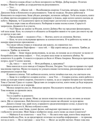 — Попита в каква област са били интересите на Мойра. Добър въпрос. Отличен
въпрос. Може би трябва да сътрудничиш на разузнаването.
— Уил…
— Енергия — обясни той. — Възобновяема енергия. Слънчева, вятърна, хидро. А Елън
Джоспин беше в Комисията по разузнаването. Това ме подведе. По-рано работеше в
Комисията по енергетика. Беше убеден демократ, истински либерал. Тя бе последната, която
се обяви против сондирането в природния резерват в Аляска, дори когато цените скачаха до
небето. Вярваше, че Съединените щати не инвестират достатъчно в слънчева енергия.
Мелиса опря глава на облегалката. Разбираше в каква посока клони. Сърцето й
запрепуска. Дишането й се учести.
— Уил! Преди да замине за Италия, когато Дейвид Фел му предложи финансиране,
той каза нещо. Каза, че слънцето и облаците са безкрайно важни и че един ден името му ще
се прочуе в цял свят.
— Продължавай — подкани я Уил. — Всичко, което си спомниш. Всичко.
— Каза, че сега са вълнуващи времена за климатологията. И че работата му може да
намери практическо приложение…
Уил видя табела отпред и изведнъж сви вдясно, по страничен път.
— Наближаваме Портофино — каза той. — Ще спрем някъде да хапнем. Трябва да
помисля. Трябва да помисля.
— Добре — беше твърде развълнувана, за да яде, но искаше да се откъснат за малко от
безкрайната сива ивица асфалт. — Уил, по-рано каза нещо за наемната убийца. Че
клиентите й са араби. А мъжете в сградата са били от Южна Америка. Венецуела притежава
петрол, нали? Големи залежи.
— Да, така е — каза той. — Вече разбираш, а, красавице?
Бяха навлезли в село някъде в Северна Италия, Лигурия. Уил спря на прашен път край
маслинова горичка. Малко по-надолу по улицата имаше гостилница, рекламираща се като
американски спортен бар.
И двамата слязоха. Той заобиколи колата, почти тичайки към нея, със светнали очи.
— Баща ти е изобретил соларна клетка — каза Уил. — Соларна клетка, която работи и
може да осигури повече енергия, отколкото е нужна, за да се захрани батерия или часовник.
Това е Светият Граал от години. Представи си соларна клетка, която може да бъде вградена
в покрива на кола и да я захранва.
Мелиса напрегна ума си. Изведнъж проумя. Последиците можеха да бъдат епически.
Това можеше да промени света.
— Петролът…
Уил я сграбчи за раменете.
— Петролът ще се срине. Може да запази известно ниво на цени, но няма да владее
света. Ще се сгромоляса. Най-богатите петролни нации ще обеднеят за нула време.
Докато стоеше там, край пътя, в прашното средиземноморско селце, и ръцете му
притискаха раменете й, Мелиса избухна в смях.
— Баща ми, моят баща, лудият физик, най-върлият противник на теориите за
глобалното затопляне. Моят баща е изобретил нещо, което може да спаси планетата?
— Майната й на планетата — каза Уил. — На света има хора, които биха хвърлили
атомна бомба над Рим, за да предотвратят изтичане на подобна информация — тя прикова
поглед в него. — Не се шегувам — каза Уил. — Могат да загубят всичко. Освен това има
 
