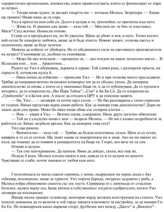 терористични организации, множество, извън правителствата, които се финансират от пари
за петрол.
— Тогава нищо чудно, че желаят смъртта ми — изтъкна Мелиса. Затрепери. — Какво
ще правим? Нищо няма да ги спре.
Уил я притегли към себе си. Дълго я целува и тя, тръпнейки, се притисна към него.
— Жива си. И двамата сме живи — каза той. — Мислиш ли, че бих те изоставил,
Миси? След всичко. Помисли отново.
Сгуши се в прегръдката му, но бе ужасена. Щяха да убият и нея, и него. Точно когато
най-сетне бе намерила любовта, щеше да й бъде отнета. Новият живот, толкова светъл и
скъпоценен, щеше да бъде заличен.
Можеха да избягат от убийцата. Но от обединените сили на световните производители
на петрол? Съмняваше се, дълбоко се съмняваше.
— Може би ако изчезнем — прошепна тя, — ако отидем на някое затънтено място… В
Исландия или… или… Аржентина…
Ръцете на Уил я обгръщаха, държаха я здраво. Той сложи ръка, с разперени пръсти, на
сърцето й, почувства пулса й.
— Няма начин да избягаме — промълви Уил. — Не и при толкова много преследвачи.
Трябва да направиш всичко възможно кошмарът им да се сбъдне, скъпа. Да намериш
доказателство за онова, с което се е занимавал баща ти, и да го публикуваш. Да го пуснеш в
интернет, да го изпратиш на „Ню Йорк Таймс“, „Сън“ и Би Би Си. Да го изпратиш на
„Грийнпийс“ и в Белия дом. А после да отидеш в ЦРУ и да поискаш защита.
— Но, Уил… — заговори тя почти през сълзи. — Не бях разговаряла с татко сериозно
от години. Нямах представа върху какво работи. Как да намеря това доказателство? Дори не
знаем дали сме прави. Може би няма нищо общо със соларни клетки…
— Има — увери я Уил. — Всичко пасва, съвършено. Няма друго логично обяснение.
— Той не е споделял нищо с мен — възрази Мелиса. — Не ми е казвал подробности за
работата си. Бяхме загубили връзка. Как да намерим това сега?
Уил сви рамене.
— Внимателно — каза той. — Трябва да бъдеш подготвена, скъпа. Щом аз се сетих,
навярно и те са се сетили. Ще знаят какви са намеренията ни и защо. Ако не ни хванат по
пътя, ще очакват да се появим в университета на баща ти. Скоро, ако вече не са там.
Отново я целуна.
— Тук сме неоткриваеми. Да хапнем. Няма да дойдат, скъпа, все още не.
Подаде й ръка. Мелиса плъзна своята в нея, наведе се и го целуна по рамото.
Чувстваше се слаба, почти замаяна от любов към него.
Гостилницата се оказа съвсем скромна, с меню, надраскано на черна дъска с бял
тебешир, италианско, нищо за туристи. Уил поръча бурида, лигурско задушено с риба, а
Мелиса избра обикновени спагети със сос песто. Сервираха го с лимонада от стъклени
бутилки, налята върху лед. Беше евтина и собственикът изсумтя одобрително, когато Уил
заговори на италиански.
Имаше малък прашен телевизор, монтиран върху желязна конструкция на стената. Уил
помоли домакина да го включи и той гордо завъртя ключовете за настройка, за да намери Си
Ен Ен. По новинарския канал вървеше спорт, футболен мач между „Джетс“ и „Викингс“.
 