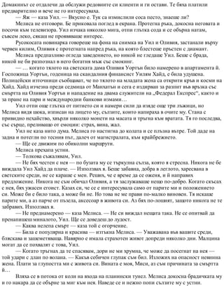 Домакинът се отдалечи да обслужи редовните си клиенти и ги остави. Те бяха платили
предварително и вече не го интересуваха.
— Яж — каза Уил. — Вкусно е. Тук са измислили соса песто, знаеше ли?
Мелиса не отговори. Бе приковала поглед в екрана. Протегна ръка, докосна неговата и
посочи към телевизора. Уил изчака няколко мига, отпи глътка сода и се обърна натам,
съвсем леко, сякаш не проявяваше интерес.
Русокосата новинарка говореше на фона на снимка на Уил и Оливия, застанали върху
червен килим, Оливия с протегната напред ръка, на която блестеше пръстен с диамант.
Мелиса предпазливо огледа заведението, но никой не гледаше Уил. Беше с брада,
никой не би разпознал в него богатия мъж със смокинг.
— … когато тялото на светската дама Оливия Уортън било намерено в апартамента й.
Госпожица Уортън, годеница на скандалния финансист Уилям Хайд, е била удушена.
Полицейски източници съобщават, че по тялото на младата жена са открити кръв и косми на
Хайд. Хайд изчезна преди седмица от Манхатън и сега е издирван за разпит във връзка със
смъртта на Оливия Уортън и нападение на двама служители на „Федерал Експрес“, както и
за пране на пари и международни банкови измами…
Уил отпи още глътка от питието си и намери сили да изяде още три лъжици, но
Мелиса видя шока, изписан на лицето му, сълзите, които напираха в очите му. Стана с
привидно нехайство, хвърли няколко монети на масата и тръгна към вратата. Тя го последва,
със сърце, преливащо от емоции: страх, вина, жал.
Уил не каза нито дума. Мелиса го настигна до колата и се плъзна вътре. Той даде на
задна и потегли по тесния път, далеч от магистралата, към крайбрежието.
— Ще се движим по обиколни маршрути.
Мелиса прехапа устни.
— Толкова съжалявам, Уил.
— Не бях честен с нея — по бузата му се търкулна сълза, която я стресна. Никога не бе
виждала Уил Хайд да плаче. — Използвах я. Беше забавна, добра в леглото, харесвана в
светските среди, не се караше с мен. Реших, че е време да се оженя, и й направих
предложение. Никога не съм обичал Оливия, а тя заслужаваше нещо по-добро. Когато скъсах
с нея, бях ужасен егоист. Казах си, че се е интересувала само от парите ми и положението
си. Може би е било така, а може би не. Но това не ме прави по-малко виновен. Тя искаше
парите ми, а аз парче от пъзела, аксесоар в живота си. Аз бях по-лошият, защото никога не те
забравих. Използвах я.
— Не преднамерено — каза Мелиса. — Не си виждал нещата така. Не се опитвай да
пренапишеш миналото, Уил. Ще се доведеш до лудост.
— Каква нелепа смърт — каза той с огорчение.
— Била е популярна и красива — изтъкна Мелиса. — Уважавана във вашите среди,
бляскава и зашеметяваща. Навярно е имала страхотен живот допреди няколко дни. Малцина
могат да се похвалят с това, Уил.
— Когато тръгнах да те спасявам, дори не ми хрумна, че може да посегнат на нея —
той удари с длан по волана. — Какъв себичен глупак съм бил. Изложих на опасност невинна
жена. Плати за глупостта ми с живота си. Вината е моя, Миси, аз съм причината за смъртта
й…
Вляха се в потока от коли на входа на планински тунел. Мелиса докосна брадичката му
и го накара да се обърне за миг към нея. Наведе се и нежно попи сълзите му с устни.
 