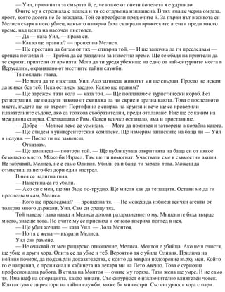 — Уил, причината за смъртта й, е, че някое от онези копелета я е удушило.
Очите му я стрелнаха с поглед и тя се отдръпна изплашена. В тях имаше черна омраза,
ярост, която досега не бе виждала. Той се преобрази пред очите й. За първи път в живота си
Мелиса съзря в него убиец, какъвто навярно бяха съзирали вражеските агенти преди много
време, над цевта на насочен пистолет.
— Да — каза Уил, — права си.
— Какво ще правиш? — прошепна Мелиса.
— Ще престана да бягам от тях — отвърна той. — И ще започна да ги преследвам —
срещна погледа й. — Трябва да се разделим за известно време. Ще се обадя на приятели да
те скрият, приятели от армията. Мога да ти уредя убежище на едно от най-сигурните места в
Йерусалим, охранявано от местните тайни служби.
Тя поклати глава.
— Не мога да те изоставя, Уил. Ако загинеш, животът ми ще свърши. Просто не искам
да живея без теб. Нека останем заедно. Какво ще правим?
— Ще зарежем тази кола — каза той. — Ще поплаваме с туристически кораб. Без
регистрация, ще подкупя някого от екипажа да ни скрие в празна каюта. Това е последното
място, където ще ни търсят. Портофино е спирка на круизи и вече ще са проверили
плавателните съдове, ако са толкова съобразителни, преди отплаване. Ние ще се качим на
междинна спирка. Следващата е Рим. Освен всичко останало, има и пристанище.
— Добре — Мелиса леко се усмихна. — Мога да поживея и затворена в корабна каюта.
— Ще отидем в университетския комплекс. Ще намерим записките на баща ти — Уил
я целуна. — После ти ще заминеш.
— Отказвам.
— Ще заминеш — повтори той. — Ще публикуваш откритията на баща си от някое
безопасно място. Може би Израел. Там ще ти помогнат. Участвали сме в съвместни акции.
Не забравяй, Мелиса, не е само Оливия. Убили са и баща ти заради това. Можеш да
отмъстиш за него без дори един изстрел.
В нея се надигна гняв.
— Наистина са го убили.
— Ако си с мен, ще ми бъде по-трудно. Ще мисля как да те защитя. Остави ме да ги
преследвам сам, Мелиса.
— Кого ще преследваш? — прошепна тя. — Не можеш да избиеш всички агенти от
толкова много държави, Уил. Сам си срещу тях.
Той наведе глава назад и Мелиса долови раздразнението му. Мишените бяха твърде
много, знаеше това. Но очите му се присвиха и отново впериха поглед в нея.
— Ще убия жената — каза Уил. — Лола Монтоя.
— Но тя е жена — възрази Мелиса.
Уил сви рамене.
— Не очаквай от мен рицарско отношение, Мелиса. Монтоя е убийца. Ако не я очистя,
ще убие и други хора. Опита се да убие и теб. Вероятно тя е убила Оливия. Прилича на
нейния почерк, да подхвърли доказателства, с които да хвърли подозрение върху мен. Който
го е направил, е проникнал в кабинета на лекаря ми на Пето Авеню. Това е сериозна
професионална работа. В стила на Монтоя — очите му горяха. Тази жена ще умре. И не само
тя. Има шеф на операцията, както винаги. Със сигурност е изключително влиятелен човек.
Контактува с директори на тайни служби, може би министри. Със сигурност хора с пари.
 