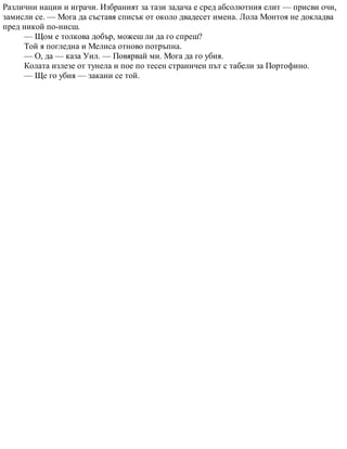 Различни нации и играчи. Избраният за тази задача е сред абсолютния елит — присви очи,
замисли се. — Мога да съставя списък от около двадесет имена. Лола Монтоя не докладва
пред никой по-нисш.
— Щом е толкова добър, можеш ли да го спреш?
Той я погледна и Мелиса отново потръпна.
— О, да — каза Уил. — Повярвай ми. Мога да го убия.
Колата излезе от тунела и пое по тесен страничен път с табели за Портофино.
— Ще го убия — закани се той.
 