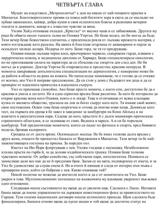 ЧЕТВЪРТА ГЛАВА
Музеят на изкуствата „Метрополитън“ е дом на някои от най-пищните приеми в
Манхатън. Благотворителните прояви са повод най-богатите хора в света да се насладят на
хубаво шампанско, хайвер, добра кухня и своя ослепителен блясък в разкошни вечерни
тоалети и диаманти, макар и с известно чувство за вина.
Уилям Хайд отпиваше охладен „Кристал“ от висока чаша и се забавляваше. Другата му
ръка бе обвита около тънката талия на Оливия Уортън. Не беше модел, но би могла да бъде.
Тази вечер беше божествено елегантна, с прилепнала рокля от лъскава мрежеста материя, с
която изглеждаше като русалка. На шията й блестеше огърлица от аквамарини и перли за
осемдесет хиляди долара. Подарък от него. Беше горд, че тя го придружава.
Оливия имаше лъскава черна коса, яркочервено червило, съвършени гърди, изваяни с
хирургическа помощ, и медицинска диплома от Харвард. Беше специализирала онкология,
но не притежаваше силата на характера да се сблъсква със смъртта ден след ден. Не би
могъл да я упрекне. Доктор Уортън бе очарователна и прелестна; красива пеперуда. В
момента завършваше допълнителна специализация по дерматология, с намерение може би
да работи в областта на рака на кожата. Но напоследък намекваше, че е готова да се откаже
от всичко, ако Уил й направи предложение. Да си стои у дома с бъдещите им деца и да се
превърне от идеалната приятелка в идеалната съпруга.
Уил го приемаше спокойно. Ако беше просто момиче, с което спи, достатъчно бе да е
красива и умела в леглото. Но в една сериозна връзка беше различно. За него бе интересно да
открие красива жена като Оливия, която е и лекар. Това я отличаваше от всяка кльощава
кучка от висшето общество, тръгнала на лов за богат съпруг като него. Тя имаше свой живот,
свои постижения. Освен това беше енергична и готова да опитва нови неща. Донякъде като
тест, на първата им среща я бе завел в заведение за хамбургери на Кони Айлънд и на
влакчето в увеселителния парк. Седеше до него, пръстите й с дълги маникюри притискаха
страничните облегалки, и се заливаше от смях. Веднага я хареса. А и си бе поръчала
хамбургер. Той предпочиташе момичета, които си падат по фитнеса и спорта, пред бившите
модели, броящи калориите.
Срещаха се от доста време. Осемнадесет месеца. Не бе имал толкова дълга връзка с
друга жена, откакто бе преместил банката от Вирджиния в Манхатън. Тази вечер тя бе най-
зашеметяващата гостенка на приема. За пореден път.
Кметът на Ню Йорк флиртуваше с нея. Уилям гледаше с насмешка. Незабележимо
плъзна пръсти по гърба й, за да долови издайническата тръпка. Оливия беше толкова
чувствено момиче. От добро семейство, със собствени пари, интелигентна. Понякога се
замисляше дали все пак да не й предложи брак. Засмя се на шега, подхвърлена от кмета, и за
Уил бе удоволствие да слуша смеха й. Но в очите й нямаше и следа от интерес към мъжа с
прошарени коси, който си бъбреше с нея. Какво очакваше той?
Никой политик не можеше да впечатли което и да е от момичетата на Уил. Беше
уверен в това. Мултимилионният потенциал на вложенията му вдъхваше увереност във всяко
едно отношение.
Следващия месец състоянието му щеше да се увеличи още. Сделката с Ласос. Неговата
банка щеше да поеме управлението на държавен инвестиционен фонд за правителството на
Гърция. Тези големи национални договори носеха истинските приходи. Щом сделката бъде
финализирана, банката отново щеше да пусне акции и той щеше да достигне статус на
 