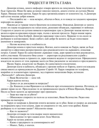 ТРИДЕСЕТ И ТРЕТА ГЛАВА
Димитри изчака, докато шофьорът отвори вратата на лимузината. Беше подготвен да
бъде търпелив. Може би щяха да минат няколко минути, докато стигне до султана Малик
Харун. Нямаше нищо против. Харун бе сред трезвомислещите от клиентите му. А Димитри
най-сетне носеше добри новини.
— Последвайте ме — каза везирът, облечен в бяло, и го поведе по хладните мраморни
коридори на двореца.
Навсякъде се чуваше тихото бръмчене на климатици. Изведнъж Димитри се запита
колко ли струва поддръжката на такъв оазис, разкошно обзаведен, охраняван от войници.
Съпругата и децата на султана живееха в прекомерен лукс и Димитри знаеше всичко за
вилата в края на красивия ограден парк, пълна с женски прелести. Харун имаше харем.
Завоеванията му бяха безброй. Димитри харесваше това в него. Правеше го по-лесен за
разбиране и контролиране. Беше слабост; най-добре бе жените да бъдат използвани
анонимно и захвърляни.
— Негово величество е в кабинета си.
Димитри кимна и пристъпи напред. Всичко, което кажеше на Харун, щеше да бъде
дискретно и ефективно разпространено сред ръководителите на държавите, изнасящи
петрол. Самият Харун бе единственият държавен глава, дори правителствен ръководител,
който участваше. Останалите бяха сенки — директори на разузнавателни служби с
множество инвестиции в страните си, дори понякога водени от патриотизъм. Официалните
владетели на много от тези държави засега не бяха уведомени за заплахата и преследването.
Малик Харун, владетелят на Надрах, бе единственото изключение.
Димитри влезе в кабинета, обзаведен с орехови мебели от Европа, които изглеждаха
сякаш някога са принадлежали на Даунинг Стрийт 10. Харун говореше по телефона,
взирайки се в компютърен терминал, зад старинно махагоново бюро, истински
„Чипъндейл“, забеляза Димитри.
— Ваше Величество — каза той.
Харун вдигна поглед.
— Дошъл си да докладваш за напредък?
— Да. Кацнали са във Франция и са избягали през италианската граница. Изглежда, се
движат право на юг. Проследихме ги до провинциално градче в Южна Франция, Воарон.
После са били заснети да преминават през границата.
— Защо все още не са убити?
— Обикновено спирките по пътя не се използват, Ваше Величество. Рядко има
проверка на паспорти.
Харун се намръщи и Димитри изпита желание да го убие. Беше се уморил да докладва
за операцията пред тези клоуни, дори по-умерените от тях, като този арабин. Какво
разбираха те от неговия занаят? Абсолютно нищо.
— Как ги засякохте?
Димитри отговори на този въпрос много внимателно:
— Проследихме ги чрез нашия агент Лола Монтоя.
Харун не остана доволен.
— Какво е предприето за елиминирането им?
— Мъжът, Хайд, е опитен.
 