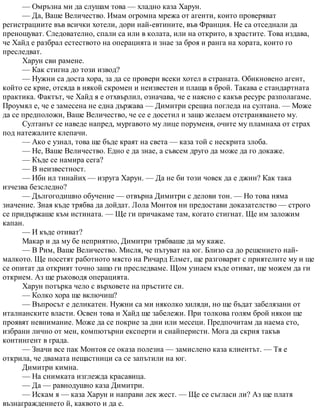 — Омръзна ми да слушам това — хладно каза Харун.
— Да, Ваше Величество. Имам огромна мрежа от агенти, които проверяват
регистрациите във всички хотели, дори най-евтините, във Франция. Не са отседнали да
пренощуват. Следователно, спали са или в колата, или на открито, в храстите. Това издава,
че Хайд е разбрал естеството на операцията и знае за броя и ранга на хората, които го
преследват.
Харун сви рамене.
— Как стигна до този извод?
— Нужни са доста хора, за да се провери всеки хотел в страната. Обикновено агент,
който се крие, отсяда в някой скромен и неизвестен и плаща в брой. Такава е стандартната
практика. Фактът, че Хайд я е отхвърлил, означава, че е наясно с какъв ресурс разполагаме.
Проумял е, че е замесена не една държава — Димитри срещна погледа на султана. — Може
да се предположи, Ваше Величество, че се е досетил и защо желаем отстраняването му.
Султанът се наведе напред, мургавото му лице поруменя, очите му пламнаха от страх
под натежалите клепачи.
— Ако е узнал, това ще бъде краят на света — каза той с нескрита злоба.
— Не, Ваше Величество. Едно е да знае, а съвсем друго да може да го докаже.
— Къде се намира сега?
— В неизвестност.
— Ибн ил тинайих — изруга Харун. — Да не би този човек да е джин? Как така
изчезва безследно?
— Дългогодишно обучение — отвърна Димитри с делови тон. — Но това няма
значение. Зная къде трябва да дойдат. Лола Монтоя ни предостави доказателство — строго
се придържаше към истината. — Ще ги причакаме там, когато стигнат. Ще им заложим
капан.
— И къде отиват?
Макар и да му бе неприятно, Димитри трябваше да му каже.
— В Рим, Ваше Величество. Мисля, че пътуват на юг. Близо са до решението най-
малкото. Ще посетят работното място на Ричард Елмет, ще разговарят с приятелите му и ще
се опитат да открият точно защо ги преследваме. Щом узнаем къде отиват, ще можем да ги
открием. Аз ще ръководя операцията.
Харун потърка чело с върховете на пръстите си.
— Колко хора ще включиш?
— Въпросът е деликатен. Нужни са ми няколко хиляди, но ще бъдат забелязани от
италианските власти. Освен това и Хайд ще забележи. При толкова голям брой някои ще
проявят невнимание. Може да се покрие за дни или месеци. Предпочитам да наема сто,
избрани лично от мен, компютърни експерти и снайперисти. Мога да скрия такъв
контингент в града.
— Значи все пак Монтоя се оказа полезна — замислено каза клиентът. — Тя е
открила, че двамата нещастници са се запътили на юг.
Димитри кимна.
— На снимката изглежда красавица.
— Да — равнодушно каза Димитри.
— Искам я — каза Харун и направи лек жест. — Ще се съгласи ли? Аз ще платя
възнаграждението й, каквото и да е.
 