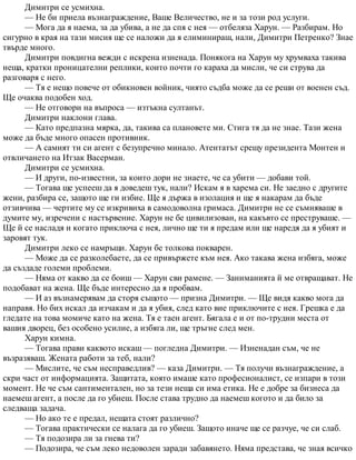 Димитри се усмихна.
— Не би приела възнаграждение, Ваше Величество, не и за този род услуги.
— Мога да я наема, за да убива, а не да спя с нея — отбеляза Харун. — Разбирам. Но
сигурно в края на тази мисия ще се наложи да я елиминираш, нали, Димитри Петренко? Знае
твърде много.
Димитри повдигна вежди с искрена изненада. Понякога на Харун му хрумваха такива
неща, кратки проницателни реплики, които почти го караха да мисли, че си струва да
разговаря с него.
— Тя е нещо повече от обикновен войник, чиято съдба може да се реши от военен съд.
Ще очаква подобен ход.
— Не отговори на въпроса — изтъкна султанът.
Димитри наклони глава.
— Като предпазна мярка, да, такива са плановете ми. Стига тя да не знае. Тази жена
може да бъде много опасен противник.
— А самият ти си агент с безупречно минало. Атентатът срещу президента Монтен и
отвличането на Итзак Васерман.
Димитри се усмихна.
— И други, по-известни, за които дори не знаете, че са убити — добави той.
— Тогава ще успееш да я доведеш тук, нали? Искам я в харема си. Не заедно с другите
жени, разбира се, защото ще ги избие. Ще я държа в изолация и ще я накарам да бъде
отзивчива — чертите му се изкривиха в самодоволна гримаса. Димитри не се съмняваше в
думите му, изречени с настървение. Харун не бе цивилизован, на какъвто се преструваше. —
Ще й се насладя и когато приключа с нея, лично ще ти я предам или ще наредя да я убият и
заровят тук.
Димитри леко се намръщи. Харун бе толкова покварен.
— Може да се разколебаете, да се привържете към нея. Ако такава жена избяга, може
да създаде големи проблеми.
— Няма от какво да се боиш — Харун сви рамене. — Заниманията й ме отвращават. Не
подобават на жена. Ще бъде интересно да я пробвам.
— И аз възнамерявам да сторя същото — призна Димитри. — Ще видя какво мога да
направя. Но бих искал да изчакам и да я убия, след като вие приключите с нея. Грешка е да
гледате на това момиче като на жена. Тя е таен агент. Бягала е и от по-трудни места от
вашия дворец, без особено усилие, а избяга ли, ще тръгне след мен.
Харун кимна.
— Тогава прави каквото искаш — погледна Димитри. — Изненадан съм, че не
възразяваш. Жената работи за теб, нали?
— Мислите, че съм несправедлив? — каза Димитри. — Тя получи възнаграждение, а
скри част от информацията. Защитата, която имаше като професионалист, се изпари в този
момент. Не че съм сантиментален, но за тези неща си има етика. Не е добре за бизнеса да
наемеш агент, а после да го убиеш. После става трудно да наемеш когото и да било за
следваща задача.
— Но ако те е предал, нещата стоят различно?
— Тогава практически се налага да го убиеш. Защото иначе ще се разчуе, че си слаб.
— Тя подозира ли за гнева ти?
— Подозира, че съм леко недоволен заради забавянето. Няма представа, че зная всичко
 