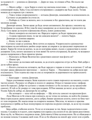 за ходовете й — усмихна се Димитри. — Дори не знае, че отивам в Рим. По-късно ще
разбере.
— Много добре — каза Харун и очите му светнаха похотливо. — Първо, разбира се,
елиминирай мъжа, Хайд. След неговото отстраняване с дъщерята ще бъде лесно. Тогава
можеш да се върнеш тук с жената.
— Това е извън споразумението — изтъкна Димитри, намеквайки за комисионата си.
Султанът се раздвижи на стола си.
— Разбира се. Само за жената, ако е в съзнание и без драскотина, ще ти платя два
милиона долара.
Димитри кимна. Значи щеше да бъде личен ангажимент, без връзка с мисията му.
Устройваше го идеално. И без това бе имал намерение да се възползва от прелестите на
Лола. Сега щеше да получи и финансова облага, освен удоволствие.
— Имате номерата на сметките ми. Наредете парите да бъдат преведени днес.
— А каква гаранция имам, че ще ми доведеш жената? — попита Харун.
Димитри се усмихна широко.
— Казах, че ще я доведа.
Султанът също се усмихна. Вече почти си играеха. Уморителното едномесечно
преследване на английската двойка скоро щеше да свърши и да продължат нормалния си
живот. Харун бе готов на всичко, за да си осигурява живот, пълен с удоволствия и силни
усещания. Сега, когато заплахата за този живот бе почти отстранена, бе решил, че всъщност
цялото напрежение е било приятна тръпка.
— Разполага ли Ваше Величество с реактивен самолет във флота си?
— Имаме три.
— Бих искал да ползвам най-малкия, за да отлетя директно оттук за Рим. Най-добре е
да не губим време.
— Когато стигнеш на летището, ще бъде зареден с гориво и готов за излитане. С теб ще
пътуват двама официални пратеници — засмя се Харун. — Посещение на добра воля при
италианците. Тази година все още не сме се погрижили за укрепването на приятелските
отношения.
— Благодаря — кимна Димитри.
Харун улесняваше нещата. Беше идеален и като главен поръчител на мисията, и като
частен клиент. Руснакът се обърна и излезе от двореца. Отвън го чакаше кола с шофьор,
както бе наредил. Добре че султанът с такава готовност се бе съгласил да му предостави
самолет. И той се бе уморил от това преследване. В Рим нямаше да могат да му избягат.
Уилям Хайд бе добър, но Димитри бе по-добър.
— На летището — каза той на шофьора. — Ще летя със самолет на кралския флот.
Лола Монтоя го бе отвела при плячката, но не точно по начина, по който бе очаквал.
Бяха я проследили двама шпиони, доста добри, бивши грузински агенти, които не бяха част
от тази операция. Не знаеха нищо за соларната машина. Мислеха, че жената е красива
психопатка и трябва да бъде екзекутирана по поръчка на руски олигарх, за да не му създава
проблеми.
Бяха добри, стабилни агенти. Тя не се оглеждаше за тях. Беше съсредоточена в една
посока. Следваха я отдалеч, само вървяха или караха след колата й на две преки разстояние.
Ясно му бе, че Монтоя е надушила нещо. Действията й бяха целенасочени. Не се обаждаше и
не искаше помощ. Следваше свой план. И не се бе обадила на никой друг агент или служба.
 