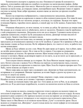 Техническите експерти я държаха под око. Основната й грешка бе влизането в
мрежата, използвайки софтуера на службата за контрол на магистралния трафик. Добра
работа. Той се усмихна при тази мисъл. Монтоя бе един от малкото агенти, от които все още
можеше да научи нещо, да открадне свежи, неизпробвани идеи. Вътрешен човек от щурата
система за надзор. Беше добро хрумване, веднага щеше да започне да прилага подобни
наблюдения.
Когато му изпратиха изображението, с няколкоминутно закъснение, Димитри
Петренко усети прилив на адреналин и сякаш го обля леденостудена вълна. Ето защо бе наел
точно нея. Цената й бе пет милиона долара и, изглежда, си струваше. Хиляди очи зорко
оглеждаха Европа, търсейки онези двамата, и никой друг не ги бе засякъл. Единствено Лола
Монтоя.
Очакваше обаждането, но вече знаеше, че то няма да дойде. Бе тръгнала да ловува сама.
Не искаше да се откаже нито от убийството, нито от заслугите. Понякога това бе проблемът
с най-утвърдените наемници. Допускаха егото им да се намеси. Глупавата малка кучка се
държеше съмнително, откакто му бе докладвала на яхтата. Димитри четеше мислите й
съвсем ясно. Защото това бяха и неговите мисли.
Разбираше защо постъпва така, но нямаше да търпи подобни своеволия. Беше ги
проследила до италианската граница и там ги бе загубила. С радост би я привикал в Рим, все
още имаше с какво да бъде полезна. Но бе забравила факта, че е наета от него, че работи под
негово командване.
Щеше да бъде забавно да спи с нея. Може би дори щеше да й хареса. Ако я убият, щяха
да загубят разностранен талант. Но и това не би го спряло. След края на операцията
възнамеряваше да изчезне. Не хранеше илюзии. Щом искаха смъртта на Лола, щяха да
поискат и неговата. Щеше да разхвърли парите си по света, за да не могат да ги проследят, и
да изчезне от погледите им.
Тези клоуни никога нямаше да го открият. Но Лола Монтоя знаеше твърде много за
него. Когато узна как е засякла Уил и Мелиса на портала за магистрална такса, в колата,
потръпна от прилив на адреналин и известен страх. Щом Лола бе открила призрак като Уил
Хайд, значи можеше да открие и него.
Много хора щяха да умрат през следващите дни. Димитри не беше сантиментален, но
остаряваше и се уморяваше. Нямаше търпение да остави Харун с русите му кучки и да
изчезне от лицето на земята.
Какво ново занимание да си намери? Нещо, свързано с пари, нещо доходоносно.
Нехайно си каза, че може да се залови с търговия с диаманти.
Но щеше да поумува върху това друг път. Сега щеше да лети за Рим, за да довърши
работата си. И да доизглади подробности, за които по-неопитни агенти не биха се сетили.
Лола седеше на масата, сложена старателно точно в средата на малката тераса на
хотелския й апартамент. „Виктрикс Рома“ бе един от най-добрите хотели в града. Бе взела
решението рано сутринта и бе зарязала малката си кола на паркинг до летище Балдзано, в
Доломитите. По-малко от четиридесет и пет минути след излитането пристигна в Рим.
Хвана такси от Виа Венето и си позволи малко багаж „Гучи“ и елегантни дрехи. После
веднага се отправи към „Виктрикс“, където млада жена със скъпи куфари не изглеждаше
никак необичайно.
 