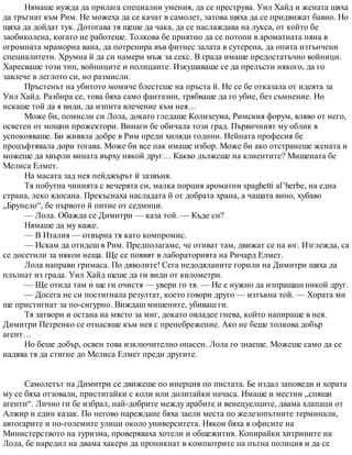 Нямаше нужда да прилага специални умения, да се преструва. Уил Хайд и жената щяха
да тръгнат към Рим. Не можеха да се качат в самолет, затова щяха да се придвижат бавно. Но
щяха да дойдат тук. Дотогава тя щеше да чака, да се наслаждава на лукса, от който бе
заобиколена, когато не работеше. Толкова бе приятно да се потопи в ароматната пяна в
огромната мраморна вана, да потренира във фитнес залата в сутерена, да опита изтънчени
специалитети. Хрумна й да си намери мъж за секс. В града имаше предостатъчно войници.
Харесваше този тип, войниците и полицаите. Изкушаваше се да прелъсти някого, да го
завлече в леглото си, но размисли.
Пръстенът на убитото момиче блестеше на пръста й. Не се бе отказала от идеята за
Уил Хайд. Разбира се, това бяха само фантазии, трябваше да го убие, без съмнение. Но
искаше той да я види, да изпита влечение към нея…
Може би, помисли си Лола, докато гледаше Колизеума, Римския форум, вляво от него,
осветен от мощни прожектори. Винаги бе обичала този град. Първичният му облик я
успокояваше. Би живяла добре в Рим преди хиляди години. Нейната професия бе
процъфтявала дори тогава. Може би все пак имаше избор. Може би ако отстранеше жената и
можеше да хвърли вината върху някой друг… Какво дължеше на клиентите? Мишената бе
Мелиса Елмет.
На масата зад нея пейджърът й зазвъня.
Тя побутна чинията с вечерята си, малка порция ароматни spaghetti al’herbe, на една
страна, леко ядосана. Прекъснаха насладата й от добрата храна, а чашата вино, хубаво
„Брунело“, бе първото й питие от седмици.
— Лола. Обажда се Димитри — каза той. — Къде си?
Нямаше да му каже.
— В Италия — отвърна тя като компромис.
— Искам да отидеш в Рим. Предполагаме, че отиват там, движат се на юг. Изглежда, са
се досетили за някои неща. Ще се появят в лабораторията на Ричард Елмет.
Лола направи гримаса. По дяволите! Сега недодяланите горили на Димитри щяха да
плъзнат из града. Уил Хайд щеше да ги види от километри.
— Ще отида там и ще ги очистя — увери го тя. — Не е нужно да изпращаш никой друг.
— Досега не си постигнала резултат, което говори друго — изтъкна той. — Хората ми
ще пристигнат за по-сигурно. Виждаш мишените, убиваш ги.
Тя затвори и остана на място за миг, докато овладее гнева, който напираше в нея.
Димитри Петренко се отнасяше към нея с пренебрежение. Ако не беше толкова добър
агент…
Но беше добър, освен това изключително опасен. Лола го знаеше. Можеше само да се
надява тя да стигне до Мелиса Елмет преди другите.
Самолетът на Димитри се движеше по инерция по пистата. Бе издал заповеди и хората
му се бяха отзовали, пристигайки с коли или долитайки начаса. Имаше и местни „спящи
агенти“. Лично ги бе избрал, най-добрите между арабите и венецуелците, двама хлапаци от
Алжир и един казак. По негово нареждане бяха заели места по железопътните терминали,
автогарите и по-големите улици около университета. Някои бяха в офисите на
Министерството на туризма, проверяваха хотели и общежития. Копирайки хитрините на
Лола, бе наредил на двама хакери да проникнат в компютрите на пътна полиция и да се
 