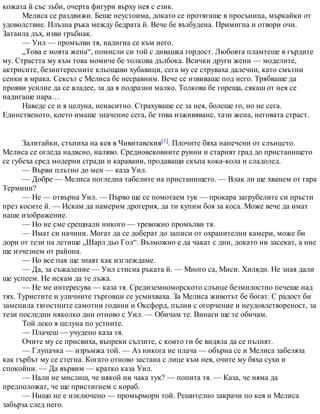 кожата й със зъби, очерта фигури върху нея с език.
Мелиса се раздвижи. Беше неустоима, докато се протягаше в просъница, мъркайки от
удоволствие. Плъзна ръка между бедрата й. Вече бе възбудена. Примигна и отвори очи.
Затаила дъх, изви гръбнак.
— Уил — промълви тя, надигна се към него.
„Това е моята жена“, помисли си той с дивашка гордост. Любовта пламтеше в гърдите
му. Страстта му към това момиче бе толкова дълбока. Всички други жени — моделите,
актрисите, безинтересните кльощави хубавици, сега му се струваха далечни, като смътни
сенки в мрака. Сексът с Мелиса бе несравним. Вече се извиваше под него. Трябваше да
прояви усилие да се владее, за да я подразни малко. Толкова бе гореща, сякаш от нея се
надигаше пара…
Наведе се и я целуна, ненаситно. Страхуваше се за нея, болеше го, но не сега.
Единственото, което имаше значение сега, бе това изживяване, тази жена, неговата страст.
Залитайки, стъпиха на кея в Чивитавекия[1]. Плочите бяха напечени от слънцето.
Мелиса се огледа надясно, наляво. Средновековните руини и старият град до пристанището
се губеха сред модерни сгради и каравани, продаващи скъпа кока-кола и сладолед.
— Върви плътно до мен — каза Уил.
— Добре — Мелиса погледна табелите на пристанището. — Влак ли ще хванем от гара
Термини?
— Не — отвърна Уил. — Първо ще се помотаем тук — прокара загрубелите си пръсти
през косите й. — Искам да намерим дрогерия, да ти купим боя за коса. Може вече да имат
наше изображение.
— Но не сме срещнали никого — тревожно промълви тя.
— Имат си начини. Могат да се доберат до записи от охранителни камери, може би
дори от тези на летище „Шарл дьо Гол“. Възможно е да чакат с дни, докато ни засекат, а ние
ще изчезнем от района.
— Но все пак ще знаят как изглеждаме.
— Да, за съжаление — Уил стисна ръката й. — Много са, Миси. Хиляди. Не зная дали
ще успеем. Не искам да те лъжа.
— Не ме интересува — каза тя. Средиземноморското слънце безмилостно печеше над
тях. Туристите и уличните търговци се усмихваха. За Мелиса животът бе богат. С радост би
заменила тягостните самотни години и Оксфорд, пълни с огорчение и неудовлетвореност, за
тези последни няколко дни отново с Уил. — Обичам те. Винаги ще те обичам.
Той леко я целуна по устните.
— Плачеш — учудено каза тя.
Очите му се присвиха, въпреки сълзите, с които ги бе видяла да се пълнят.
— Глупачка — изръмжа той. — Аз никога не плача — обърна се и Мелиса забеляза
как гърбът му се стегна. Когато отново застана с лице към нея, очите му бяха сухи и
спокойни. — Да вървим — кратко каза Уил.
— Нали не мислиш, че някой ни чака тук? — попита тя. — Каза, че няма да
предположат, че ще пристигнем с кораб.
— Нищо не е изключено — промърмори той. Решително закрачи по кея и Мелиса
забърза след него.
 