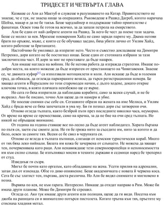ТРИДЕСЕТ И ЧЕТВЪРТА ГЛАВА
Казваше се Али ал Мактуб и служеше в разузнаването на Катар. Правителството не
знаеше, че е тук, не знаеха нищо за операцията. Ръководеше я Рашид Дагреб, когото наричаха
Шейха, макар и да не бе такъв. Беше хардлайнер и поддържаше тайно приятелство с
фанатици. Освен това бе готов на всичко, за да запази петрола на емирството.
Али бе един от най-добрите агенти на Рашид. За него бе чест да поеме тази задача.
Беше се молил за нея. Мразеше покварения Хайд не само заради парите му. Двама негови
братя по оръжие, мъже, с които се бе обучавал заедно, бяха убити лично от Уилям Хайд,
когато работеше за британците.
Настойчиво бе умолявал да изпратят него. Често и съвестно докладваше на Димитри
Петренко, дори когато не бе постигнал нищо. Беше един от стотината избрани за тази
заключителна част. И дори за миг не преставате да бъде нащрек.
Али имаше нагласа на войник. Не бе негова работа да изгражда стратегии. Имаше по-
добри места, на които можеше да бъде изпратен от пристанището на Чивитавекия. Знаеше
се, че двамата куфир[1] са използвали мотоциклети и коли. Али искаше да бъде в големия
град, да обикаля, да оглежда паркираните возила, да търси регистрационни номера. Бе
хващал агенти в Йерусалим по този старомоден начин, с дълго ходене, докато открие
ключова точка, в която плячката неизбежно ще се върне.
Но сега го бяха изпратили да наблюдава корабите, само за всеки случай, и не бе
възразил. Ако бе писано, точно Али щеше да ги намери и убие.
Не носеше снимки със себе си. Сегашните образи на жената на име Мелиса, и Уилям
Хайд с брада вече се бяха запечатали в ума му. Би ги познал дори със затворени очи.
Отново огледа тълпата, както безброй пъти през последните няколко часа, неуморно.
От време на време се преместваше, само на крачка, за да не бие на очи сред тълпата. Но
никой не обръщаше внимание.
От година на година ставаше все по-лесно да бъде агент наблюдател. Хората бързаха
по пътя си, заети със своите дела. Не ги бе грижа нито за съседите им, нито за когото и да
било, освен за самите тях. Всеки се бе свил в черупката си.
Отново се вгледа в тълпата пътници, слизащи от немския туристически кораб. Много
от тях бяха леко пийнали. Бялата им кожа бе зачервена от слънцето. Не можеха да хващат
тен, почервеняваха като раци. Али ненавиждаше тези северноевропейци и непоносимостта
им към силно слънце. Бе изпълнявал мисии в техните държави и седмици наред бе треперил
от студ.
Изведнъж ги съзря.
Мигът бе почти като оргазъм, като обладаване на жена. Усети прилив на адреналин,
затаи дъх от изненада. Обзе го диво опиянение. Беше академичката с новата й червена коса.
Сега бе със златист тен, пъргава, доста различна. Но Али бе видял снимките и мигновено я
позна.
Вървяха по кея, не към гарата. Интересно. Нямаше да отидат направо в Рим. Може би
имаха други планове. Може би Димитри бе сгрешил.
Огледа се. Ако тук имаше други агенти или полиция, щеше да ги види. Посегна към
джоба на раницата си и внимателно потърси пистолета. Когато тръгна към тях, пръстите му
стиснаха хладния метал.
 