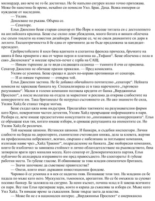 милиардер, ако вече не го бе достигнал. Не бе напълно сигурен колко точно притежава.
Може би наистина бе време, нехайно си помисли Уил. Брак. Деца. Всяка империя се
нуждаеше от наследник.
— Уилям.
Докосване по ръкава. Обърна се.
— Сенаторе.
Елън Джоспин беше старши сенатор от Ню Йорк и носеше титлата си с достолепието
на английската кралица. Беше със силно леви убеждения, много богата и винаги облечена
със скъпи тоалети на известни дизайнери. Говореше се, че не сваля диамантите си дори в
леглото. Ексцентричността й бе една от причините да не бъде предложена за кандидат-
президент.
Сребристобелите й коси бяха вдигнати в елегантна френска прическа, бръчките на
шията й бяха прикрити с яка от черни перли и платина на „Тифани“. Беше облечена с пола и
сако „Баленсиага“ и носеше пръстен-печат с герба на САЩ.
— Нямам търпение да те видя следващата седмица — тъмните й очи се присвиха.
Сенатор Джоспин не обичаше празни приказки. — Пред комисията.
Уилям се усмихна. Беше срещал и далеч по-корави противници от сенатора.
— И аз нямам търпение — отвърна той.
Елън Джоспин застина. Не бе добавил обичайното почтително „сенаторе“. Нейната
комисия не харесваше банката му. Специализираха се в така нареченото „търговско
разузнаване“. Малки и големи компании ползваха кредити от банка „Вирджиниън
Проспект“, а после възлагаха на отдела за маркетинг и реклама да открива слабостите на
конкурентите им. Така британецът бе натрупал състоянието си. Но ако знанието бе сила,
Уилям Хайд бе станал твърде могъщ.
Беше създал цяла нова индустрия. Прилагайки тактиките на разузнавателни фирми
като Крол, невероятния частен детектив, Уилям Хайд превръщаше информацията в пари.
Разбира се, вече имаше предостатъчно консултанти по „опознаване на конкуренцията“. Елън
се обръщаше към тях, когато имаше избори, и сриваше репутацията на опонентите си. Но
Уилям Хайд бе различен.
Той наемаше шпиони. Истински шпиони. И банкери, и съдебни инспектори. Лични
слабости на борда на директорите, съмнителни счетоводни книжа, дела за клевета, жертви
на професионална небрежност, всичко, свързано с набелязана за поглъщане компания,
излизаше наяве чрез „Хайд Тракинг“, подразделение на банката. Две нюйоркски компании,
които бе изобличил за завишена стойност и лично облагодетелстване на ръководството, бяха
затворили врати през миналия месец. Като сенатор от Демократическата партия, Елън
публично бе аплодирала изправянето им пред правосъдието. Но електоратът й губеше
работни места. Тя губеше гласове. И обвиняваше за това младия симпатичен британец.
— Значи започваме да съветваме правителства?
— Онези, които имат държавни инвестиционни фондове.
Чаровно й се усмихна и в нея се надигна гняв. Познаваше този тип. На младини си бе
падала по мъже като него. Мускулести, тъмнокоси, арогантни. Но се бе омъжила за суховат
посивял банкер. Бе заложила на сигурно. За неин късмет, почина млад и й завеща всичките
си пари. Все пак Елън презираше хора, които я караха да съжалява за избора си. Мъже като
Уил Хайд. Тя нямаше време за съжаления. Беше твърде заета да властва.
— Може би не е в национален интерес. „Вирджиниън Проспект“ е американска
 