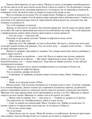 Руините бяха приятно, но пусто място. Мелиса се опита да възвърне самообладанието
си. Но все още не си бе дала сметка колко близо е била до смъртта. Уил бе реагирал толкова
бързо — като дива котка, нападаща жертвата си. А изстрелът му по движеща се мишена бе
съвършено точен. Бе видяла човек да умира на седем-осем метра от нея.
Вече не можеше да погледне Уил по същия начин. Разбира се, знаеше за миналото му
на агент, но само на теория. Сега бе видяла какво означава това в действителност. Главата на
млад мъж се бе пръснала пред очите й, черна кръв бе обляла ризата му, писъците все още
отекваха в съзнанието й.
Уил го бе направил за секунда.
Знаеше, че пистолетът на мъжа е бил насочен срещу нея. Ако бе успял да стреля, щеше
да ги убие. Но това не променяше жестокостта на собствената му смърт. Уил се бе прицелил
с професионална лекота. Беше очистил преследвача и спасил живота й.
— Ела тук отзад — тихо каза той.
Последва го сред малък гъсталак. Чуваше се шуртене на вода, поток.
— Идвал ли си друг път?
— Няколко пъти. Не забравяй, че това са били бани. На място с такова име често има
естествен водоизточник или акведукт. Ела, да слезем долу — задърпа я към потока. — Легни
по гръб, намокри косата си.
Мелиса го направи, чувствайки се замаяна. Уил отвори пакета боя, умело я разбърка и
нанесе върху косата й.
— Ще изчакаме да подейства — каза той. После се наведе към потока, напръска
лицето си и започна да се бръсне. — Ще търсят червенокоса и мъж с брада. Сега ти ще
бъдеш блондинка, а аз — гладко избръснат. Това няма да забави агентите, но ще заблуди
италианската полиция.
Мелиса се загледа в него, докато самобръсначката се плъзгаше по бузите му.
— Изглеждаш по-добре без брада.
Уил се усмихна, срещна погледа й.
— Съжалявам, че трябваше да видиш смъртта на онзи човек, Миси. Трябваше да го
направя.
— Зная.
— Може да се наложи отново. В Рим.
Мелиса кимна. Той погледна часовника си. Следеше колко е часът. Господи, струваше
й се толкова абсурдно. Докато седеше тук, в прашната италианска горичка, до римските
руини и изрусяваше косата си, изведнъж изпита страстно желание да разгадае мистерията.
Мразеше тези хора заради онова, което причиняваха и на нея, и на Уил. Мразеше ги заради
смъртта на онзи хлапак. Мразеше ги, защото той се бе опитат да я убие.
— Искам това да свърши, Уил — тихо каза тя. — Уморих се, уморих се от всичко.
Уил приключи със самобръсначката, дойде и седна до нея.
— Само ти можеш да сложиш край, Миси. Сигурен съм. Трябва да помислиш. Те
желаят смъртта ти заради нещо, което мислят, че си узнала от баща си.
— Но не ми е казал нищо.
Уил я погледна.
— Може би все пак ти е казал. Може би затова са те набелязали. Затова ни преследват
така упорито. Ами ако Ричард Елмет се е опитал да ти каже за откритието си?
 