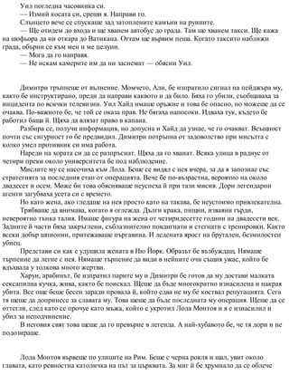 Уил погледна часовника си.
— Измий косата си, среши я. Направи го.
Слънцето вече се спускаше зад затоплените камъни на руините.
— Ще отидем до входа и ще хванем автобус до града. Там ще хванем такси. Ще кажа
на шофьора да ни откара до Ватикана. Оттам ще вървим пеша. Когато таксито наближи
града, обърни се към мен и ме целуни.
— Мога да го направя.
— Не искам камерите им да ни заснемат — обясни Уил.
Димитри тръпнеше от вълнение. Момчето, Али, бе изпратило сигнал на пейджъра му,
както бе инструктирано, преди да направи каквото и да било. Бяха го убили, съобщаваха за
инцидента по всички телевизии. Уил Хайд имаше оръжие и това бе опасно, но можеше да се
очаква. По-важното бе, че той се оказа прав. Не бягаха напосоки. Идваха тук, където бе
работил баща й. Щяха да влязат право в капана.
Разбира се, получи информация, но допусна и Хайд да узнае, че го очакват. Всъщност
почти със сигурност го бе предвидил. Димитри потръпна от задоволство при мисълта с
колко умел противник си има работа.
Нареди на хората си да се разпръснат. Щяха да го хванат. Всяка улица в радиус от
четири преки около университета бе под наблюдение.
Мислите му се насочиха към Лола. Беше се видял с нея вчера, за да я запознае със
стратегията за последния етап от операцията. Вече бе по-възрастна, вероятно на около
двадесет и осем. Може би това обясняваше неуспеха й при тази мисия. Дори легендарни
агенти загубваха усета си с времето.
Но като жена, ако гледаше на нея просто като на такава, бе неустоимо привлекателна.
Трябваше да внимава, когато я оглежда. Дълги крака, пищни, изваяни гърди,
невероятно тънка талия. Имаше фигура на жена от четиридесетте години на двадесети век.
Задните й части бяха закръглени, съблазнително повдигнати и стегнати с тренировки. Както
всеки добър шпионин, притежаваше пъргавина. И ледената ярост на брутален, безмилостен
убиец.
Представи си как е удушила жената в Ню Йорк. Образът бе възбуждащ. Нямаше
търпение да легне с нея. Нямаше търпение да види в нейните очи същия ужас, който бе
вдъхвала у толкова много жертви.
Харун, арабинът, бе изпратил парите му и Димитри бе готов да му достави малката
сексапилна кучка, жива, както бе поискал. Щеше да бъде многократно изнасилена и накрая
убита. Все още беше бесен заради провала й, който едва не му бе коствал репутацията. Сега
тя щеше да допринесе за славата му. Това щеше да бъде последната му операция. Щеше да се
оттегли, след като се прочуе като мъжа, който е укротил Лола Монтоя и я е изнасилил и
убил за неподчинение.
В неговия свят това щеше да го превърне в легенда. А най-хубавото бе, че тя дори и не
подозираше.
Лола Монтоя вървеше по улиците на Рим. Беше с черна рокля и шал, увит около
главата, като ревностна католичка на път за църквата. За миг й бе хрумнало да се облече
 