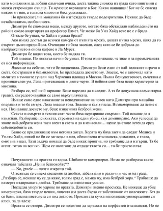 като монахиня и да добави слънчеви очила, доста такива сновяха из града като пингвини с
малки старомодни очилца. Тя мразеше вярващите в Бог. Какви наивници! Бог не бе спасил
никого от нея, а толкова много го бяха умолявали.
Но привлекателна монахиня би изглеждала твърде подозрително. Искаше да бъде
незабележима, особено сега.
Димитри бе споменал нещо, между другото, когато бяха обсъждали наблюдението на
района около квартирата на професор Елмет. Че може би Уил Хайд вече не е с брада.
Откъде бе узнал, че Хайд е пуснал брада?
Ако имаха достъп до всички камери от пътната мрежа, цялата пътна мрежа, щяха да го
открият дълго преди Лола. Очевидно го бяха засекли, след като се бе добрала до
изображението в онова кафене в Ла Мурет.
Димитри бе видял това, което бе видяла тя.
Той знаеше. По някакъв начин бе узнал. И това означаваше, че знае и за премълчаната
от нея информация.
Ядоса се на себе си, че го бе подценила. Димитри беше един от най-великите играчи в
света, безстрашен и безмилостен. Бе прегледала досието му. Знаеше, че е започнал като
мъчител в тъмните тунели под Червения площад в Москва. Пълна безчувственост, съчетана с
проницателен ум. Лола притежаваше и двете черти. В нейния свят бяха нещо характерно за
мнозина.
Разбира се, той не й вярваше. Беше наредил да я следят. А тя бе допуснала елементарна
грешка, съсредоточавайки се само върху плячката.
Имаше само едно наказание за неподчинение на човек като Димитри при мащабна
операция и то бе смърт. Лола знаеше това. Знаеше и как я гледа. Възнамеряваше да легне с
нея. Познаваше досието му, беше изнасилил безброй жени.
Сексът и смъртта в техния свят често бяха неразривно свързани. Той искаше да я
изнасили. Разбираше психиката, стремежа на един убиец към доминиране. Ако успееше да
хване най-добрата жена таен агент в света и да я изнасили… щеше да стане легенда сред
себеподобните си.
Бавно се придвижваше към неговия хотел. Хората му бяха заети да следят Мелиса и
Уилям Хайд, никой не би се загледал в нея, обикновена италианска домакиня, с глава,
омотана в шал. Тази задача нямаше да бъде никак приятна, но трябваше да я изтърпи. Тя бе
агент, готов на всичко. Щом се налагаше да отдаде тялото си… то бе просто плът.
Почукването на вратата го ядоса. Шибаните камериерки. Нима не разбираха какво
означава табелата „Не ни безпокойте“?
— No, grazie — почти изкрещя той.
Отвсякъде се сипеха сведения за двойки, забелязани в различни части на града.
„Разбира се, искаше му се да каже, голям град е, мамка му, има безброй хора.“ Трябваше да
намерят издирваната двойка. Трябваше да използват ума си.
Последва упорито удряне по вратата. Димитри гневно просъска. Не можеше да убие
камериерка, бяха твърде ценни, липсата им доста бързо се забелязваше от колежките. Без да
се бави, плъзна пистолета си под леглото. Проклетата кучка използваше универсалния си
ключ, за да влезе.
Вратата се отвори. Димитри се подготви да заръмжи на перфектен италиански. Но не
 