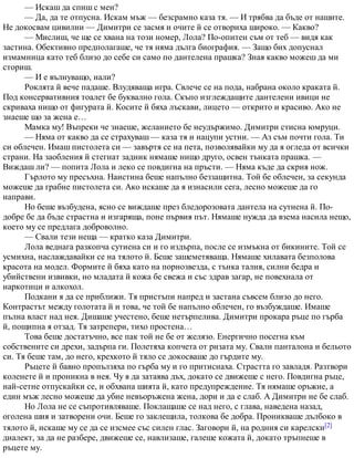 — Искаш да спиш с мен?
— Да, да те отпусна. Искам мъж — безсрамно каза тя. — И трябва да бъде от нашите.
Не докосвам цивилни — Димитри се засмя и очите й се отвориха широко. — Какво?
— Мислиш, че ще се хвана на този номер, Лола? По-опитен съм от теб — видя как
застина. Обективно предполагаше, че тя няма дълга биография. — Защо бих допуснал
измамница като теб близо до себе си само по дантелена прашка? Зная какво можеш да ми
сториш.
— И е вълнуващо, нали?
Роклята й вече падаше. Влудяваща игра. Свлече се на пода, набрана около краката й.
Под консервативния тоалет бе буквално гола. Скъпо изглеждащите дантелени ивици не
скриваха нищо от фигурата й. Косите й бяха лъскави, лицето — открито и красиво. Ако не
знаеше що за жена е…
Мамка му! Въпреки че знаеше, желанието бе неудържимо. Димитри стисна юмруци.
— Няма от какво да се страхуваш — каза тя и нацупи устни. — Аз съм почти гола. Ти
си облечен. Имаш пистолета си — завъртя се на пета, позволявайки му да я огледа от всички
страни. На заобления й стегнат задник нямаше нищо друго, освен тънката прашка. —
Виждаш ли? — попита Лола и леко се повдигна на пръсти. — Няма къде да скрия нож.
Гърлото му пресъхна. Наистина беше напълно беззащитна. Той бе облечен, за секунда
можеше да грабне пистолета си. Ако искаше да я изнасили сега, лесно можеше да го
направи.
Но беше възбудена, ясно се виждаше през бледорозовата дантела на сутиена й. По-
добре бе да бъде страстна и изгаряща, поне първия път. Нямаше нужда да взема насила нещо,
което му се предлага доброволно.
— Свали тези неща — кратко каза Димитри.
Лола веднага разкопча сутиена си и го издърпа, после се измъкна от бикините. Той се
усмихна, наслаждавайки се на тялото й. Беше зашеметяваща. Нямаше хилавата безполова
красота на модел. Формите й бяха като на порнозвезда, с тънка талия, силни бедра и
убийствени извивки, но младата й кожа бе свежа и със здрав загар, не повехнала от
наркотици и алкохол.
Подкани я да се приближи. Тя пристъпи напред и застана съвсем близо до него.
Контрастът между голотата й и това, че той бе напълно облечен, го възбуждаше. Имаше
пълна власт над нея. Дишаше учестено, беше нетърпелива. Димитри прокара ръце по гърба
й, пощипна я отзад. Тя затрепери, тихо простена…
Това беше достатъчно, все пак той не бе от желязо. Енергично посегна към
собствените си дрехи, задърпа ги. Полетяха копчета от ризата му. Свали панталона и бельото
си. Тя беше там, до него, крехкото й тяло се докосваше до гърдите му.
Ръцете й бавно пропълзяха по гърба му и го притиснаха. Страстта го завладя. Разтвори
коленете й и проникна в нея. Чу я да затаява дъх, докато се движеше с него. Повдигна ръце,
най-сетне отпускайки се, и обхвана шията й, като предупреждение. Тя нямаше оръжие, а
един мъж лесно можеше да убие невъоръжена жена, дори и да е слаб. А Димитри не бе слаб.
Но Лола не се съпротивляваше. Поклащаше се над него, с глава, наведена назад,
оголена шия и затворени очи. Беше го заклещила, толкова бе добра. Проникваше дълбоко в
тялото й, искаше му се да се изсмее със силен глас. Заговори й, на родния си карелски[2]
диалект, за да не разбере, движеше се, навлизаше, галеше кожата й, докато тръпнеше в
ръцете му.
 