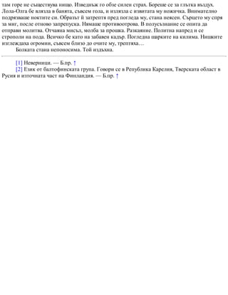 там горе не съществува нищо. Изведнъж го обзе силен страх. Бореше се за глътка въздух.
Лола-Олга бе влязла в банята, съвсем гола, и излязла с извитата му ножичка. Внимателно
подрязваше ноктите си. Образът й затрептя пред погледа му, стана неясен. Сърцето му спря
за миг, после отново запрепуска. Нямаше противоотрова. В полусъзнание се опита да
отправи молитва. Отчаяна мисъл, молба за прошка. Разкаяние. Политна напред и се
строполи на пода. Всичко бе като на забавен кадър. Погледна шарките на килима. Нишките
изглеждаха огромни, съвсем близо до очите му, трептяха…
Болката стана непоносима. Той издъхна.
[1] Неверници. — Б.пр. ↑
[2] Език от балтофинската група. Говори се в Република Карелия, Тверската област в
Русия и източната част на Финландия. — Б.пр. ↑
 