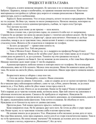 ТРИДЕСЕТ И ПЕТА ГЛАВА
Сградата, в която живееше викарият, бе закътана и не се виждаше откъм Виа дел
Бабуино. Църквата, макар и необичайна, не правеше никакво впечатление. Кокетната
викторианска постройка се губеше сред морето от изящна ренесансова и барокова
архитектура, което я заобикаляше.
Хареса й. Беше анонимна. Уил огледа улицата, когато тя влезе в преддверието. Никой
не ги следеше. Не бяха тук, чакаха ги около университета. Натисна звънеца, монтиран на
малък рафт, и когато излезе администраторката, съобщи, че търси отец Грегъри.
Уил застана зад нея.
— Ще видя дали може да ви приеме — каза жената.
Мелиса стоеше там, с разтуптяно сърце, по дланите й изби пот от напрежение.
Странно бе да срещне тук жена на средна възраст с типичен английски акцент. Не бе чувала
такъв, откакто се бяха качили в „Евростар“, преди цяла вечност. Опитваше се да бъде
спокойна, макар и да се чувстваше така, сякаш целият й живот е останал зад някаква
стъклена стена. Жената се бе отдалечила и говореше по телефон.
— За кого да предам? — приветливо попита тя.
Мелиса погледна Уил. Той сви рамене.
— Това е Мелиса Елмет. Кажете му, че е дъщерята на професор Ричард Елмет.
Мелиса се напрегна. Нима си бе загубил ума? Дали този човек щеше да ги издаде? Уил
сложи ръка на рамото й, за да я успокои. Тъмните му очи срещнаха погледа й.
Отецът бе приятел на баща й. Ако не можеше да им помогне, и без това бяха обречени.
Нямаше значение дали знаят нещо. С тях бе свършено.
Администраторката любезно кимна и повтори името по телефона. Не изглеждаше
обезпокоена, явно не й бе познато. Мелиса тихо въздъхна. Може би невинаги щеше да бъде
така. Не всеки на света бе убиец, наемник или шпионин. Някои хора просто живееха живота
си.
Възрастната жена се обърна с лице към тях.
— Сега ще дойде. Заповядайте, седнете. Имам списания.
Мелиса седна на дивана. Списания… едва се сдържа да не се засмее истерично. Сякаш
бе в чакалня пред зъболекарски кабинет, само че тук, в Рим, докато бягаше, за да спаси
живота си, с Уил Хайд, който бе убил човек точно пред очите й.
Уил седна до нея. Опита се да не реагира. Какво не бе наред? Какво я прихващаше?
Той я караше да се чувства толкова жива, истинска жена. При най-лекото му докосване я
обземаше мъчително желание. Сякаш се бе пробудила от мъртвите. Неведнъж бе
фантазирала и сънувала, против волята си, за неговото докосване, но изживяванията, които й
бе дарил, надминаваха всяка фантазия. Това почти я плашеше. Бе обсебена от него.
Нуждаеше се от близостта му като от дневна светлина.
Протегна ръка. Той нежно преплете пръсти с нейните, притисна ги.
Беше невероятен мъж. Не бе срещала друг като него. Бе готов да убие и умре заради
нея. Нищо чудно, че се чувстваше толкова слаба в негово присъствие.
Не искаше никога да се разделя с Уил. Изведнъж я обзе желание да има дете от него.
Все още бяха женени, поне пред църквата, което сега й се стори изключително важно. Така и
не го бе променила. Но нима имаше значение? Не можеше да изложи дете на опасност.
Седеше с поглед, втренчен в „Иконъмист“, без да чете.
 