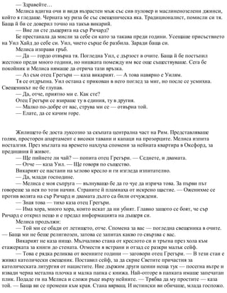 — Здравейте…
Мелиса вдигна очи и видя възрастен мъж със сив пуловер и маслиненозелени джинси,
който я гледаше. Черната му риза бе със свещеническа яка. Традиционалист, помисли си тя.
Баща й би се доверил точно на такъв викарий.
— Вие ли сте дъщерята на сър Ричард?
Бе престанала да мисли за себе си като за такава преди години. Усещаше присъствието
на Уил Хайд до себе си. Уил, чието сърце бе разбила. Заради баща си.
Мелиса изправи гръб.
— Да — гордо отвърна тя. Погледна Уил, с дързост в очите. Баща й бе постъпил
жестоко преди много години, но нишката помежду им все още съществуваше. Сега бе
покойник и Мелиса нямаше да отрича тази връзка.
— Аз съм отец Грегъри — каза викарият. — А това навярно е Уилям.
Тя се отдръпна. Уил остана с прикован в него поглед за миг, но после се усмихна.
Свещеникът не бе глупав.
— Да, отче, приятно ми е. Как сте?
Отец Грегъри се взираше ту в единия, ту в другия.
— Малко по-добре от вас, струва ми се — отвърна той.
— Елате, да се качим горе.
Жилището бе доста луксозно за скъпата централна част на Рим. Представляваше
голям, просторен апартамент с високи тавани и капаци на прозорците. Мелиса изпита
носталгия. През мъглата на времето нахлуха спомени за нейната квартира в Оксфорд, за
предишния й живот.
— Ще пийнете ли чай? — попита отец Грегъри. — Седнете, и двамата.
— Отче — каза Уил. — Ще говоря по същество.
Викарият се настани на ъглово кресло и ги изгледа изпитателно.
— Да, млади господине.
— Мелиса е моя съпруга — вълнуващо бе да го чуе да изрича това. За първи път
говореше за нея по този начин. Страните й пламнаха от искрено щастие. — Оженихме се
против волята на сър Ричард и двамата дълго са били отчуждени.
— Зная това — тихо каза отец Грегъри.
— Има хора, много хора, които искат да ни убият. Главно защото се боят, че сър
Ричард е открил нещо и е предал информацията на дъщеря си.
Мелиса продължи:
— Той ми се обади от летището, отче. Спомена за вас — погледна свещеника в очите.
— Баща ми не беше религиозен, затова се запитах какво го свързва с вас.
Викарият не каза нищо. Мълчаливо стана от креслото си и тръгна през хола към
етажерката за книги до стената. Отмести я встрани и отзад се разкри малък сейф.
— Това е рядка реликва от военните години — заговори отец Грегъри. — В тези стаи е
живял католически свещеник. Поставил сейф, за да скрие Светите причастия за
католическата литургия от нацистите. Ние държим други ценни неща тук — посегна вътре и
извади черна метална плочка и малка папка с книжа. Най-отгоре в папката имаше запечатан
плик. Подаде ги на Мелиса и сложи ръце върху нейните. — Трябва да му простите — каза
той. — Баща ви се промени към края. Стана вярващ. И истински ви обичаше, млада госпожо.
 